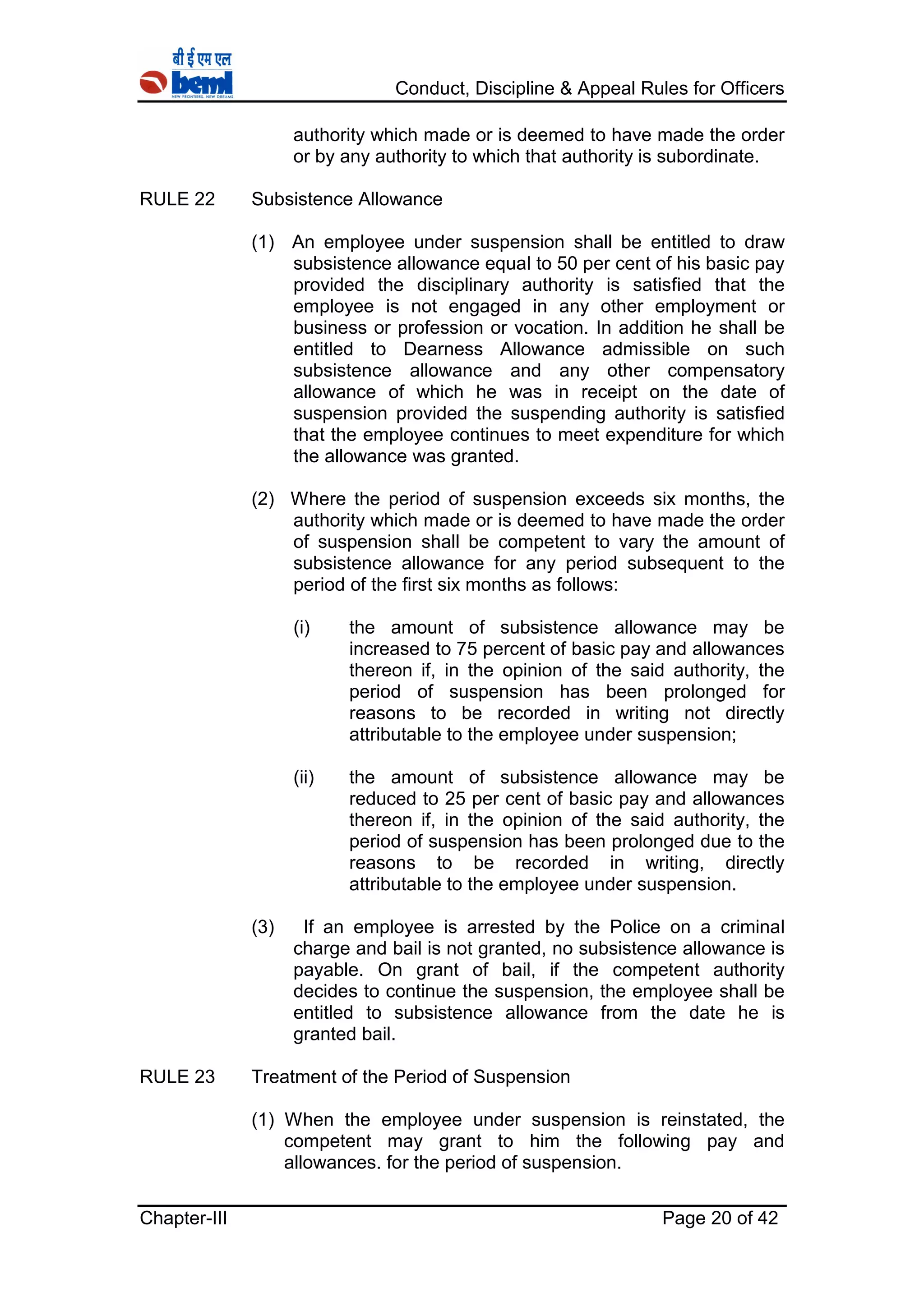 Conduct, Discipline & Appeal Rules for Officers
Chapter-III Page 20 of 42
authority which made or is deemed to have made the order
or by any authority to which that authority is subordinate.
RULE 22 Subsistence Allowance
(1) An employee under suspension shall be entitled to draw
subsistence allowance equal to 50 per cent of his basic pay
provided the disciplinary authority is satisfied that the
employee is not engaged in any other employment or
business or profession or vocation. In addition he shall be
entitled to Dearness Allowance admissible on such
subsistence allowance and any other compensatory
allowance of which he was in receipt on the date of
suspension provided the suspending authority is satisfied
that the employee continues to meet expenditure for which
the allowance was granted.
(2) Where the period of suspension exceeds six months, the
authority which made or is deemed to have made the order
of suspension shall be competent to vary the amount of
subsistence allowance for any period subsequent to the
period of the first six months as follows:
(i) the amount of subsistence allowance may be
increased to 75 percent of basic pay and allowances
thereon if, in the opinion of the said authority, the
period of suspension has been prolonged for
reasons to be recorded in writing not directly
attributable to the employee under suspension;
(ii) the amount of subsistence allowance may be
reduced to 25 per cent of basic pay and allowances
thereon if, in the opinion of the said authority, the
period of suspension has been prolonged due to the
reasons to be recorded in writing, directly
attributable to the employee under suspension.
(3) If an employee is arrested by the Police on a criminal
charge and bail is not granted, no subsistence allowance is
payable. On grant of bail, if the competent authority
decides to continue the suspension, the employee shall be
entitled to subsistence allowance from the date he is
granted bail.
RULE 23 Treatment of the Period of Suspension
(1) When the employee under suspension is reinstated, the
competent may grant to him the following pay and
allowances. for the period of suspension.
 