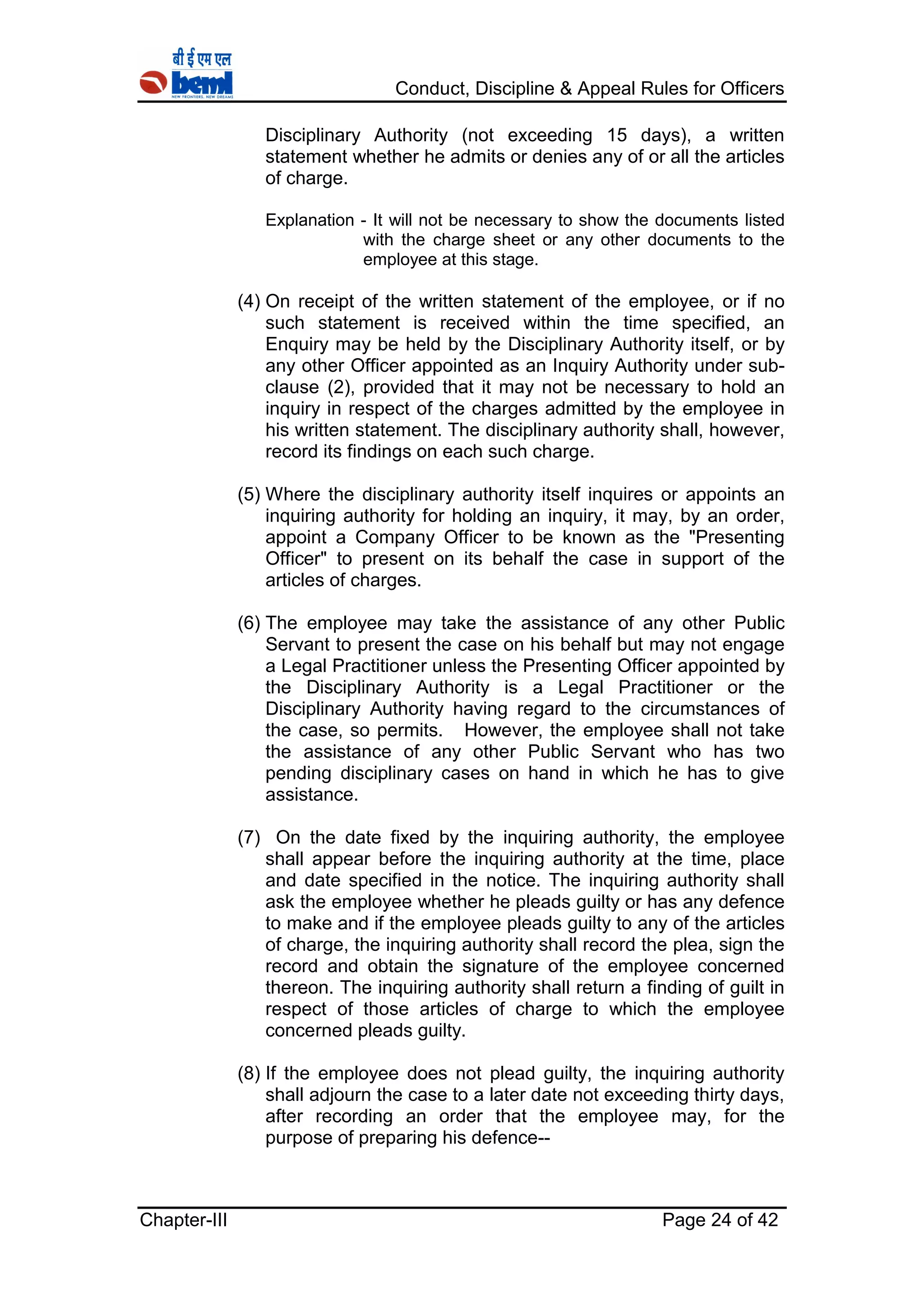 Conduct, Discipline & Appeal Rules for Officers
Chapter-III Page 24 of 42
Disciplinary Authority (not exceeding 15 days), a written
statement whether he admits or denies any of or all the articles
of charge.
Explanation - It will not be necessary to show the documents listed
with the charge sheet or any other documents to the
employee at this stage.
(4) On receipt of the written statement of the employee, or if no
such statement is received within the time specified, an
Enquiry may be held by the Disciplinary Authority itself, or by
any other Officer appointed as an Inquiry Authority under sub-
clause (2), provided that it may not be necessary to hold an
inquiry in respect of the charges admitted by the employee in
his written statement. The disciplinary authority shall, however,
record its findings on each such charge.
(5) Where the disciplinary authority itself inquires or appoints an
inquiring authority for holding an inquiry, it may, by an order,
appoint a Company Officer to be known as the "Presenting
Officer" to present on its behalf the case in support of the
articles of charges.
(6) The employee may take the assistance of any other Public
Servant to present the case on his behalf but may not engage
a Legal Practitioner unless the Presenting Officer appointed by
the Disciplinary Authority is a Legal Practitioner or the
Disciplinary Authority having regard to the circumstances of
the case, so permits. However, the employee shall not take
the assistance of any other Public Servant who has two
pending disciplinary cases on hand in which he has to give
assistance.
(7) On the date fixed by the inquiring authority, the employee
shall appear before the inquiring authority at the time, place
and date specified in the notice. The inquiring authority shall
ask the employee whether he pleads guilty or has any defence
to make and if the employee pleads guilty to any of the articles
of charge, the inquiring authority shall record the plea, sign the
record and obtain the signature of the employee concerned
thereon. The inquiring authority shall return a finding of guilt in
respect of those articles of charge to which the employee
concerned pleads guilty.
(8) If the employee does not plead guilty, the inquiring authority
shall adjourn the case to a later date not exceeding thirty days,
after recording an order that the employee may, for the
purpose of preparing his defence--
 