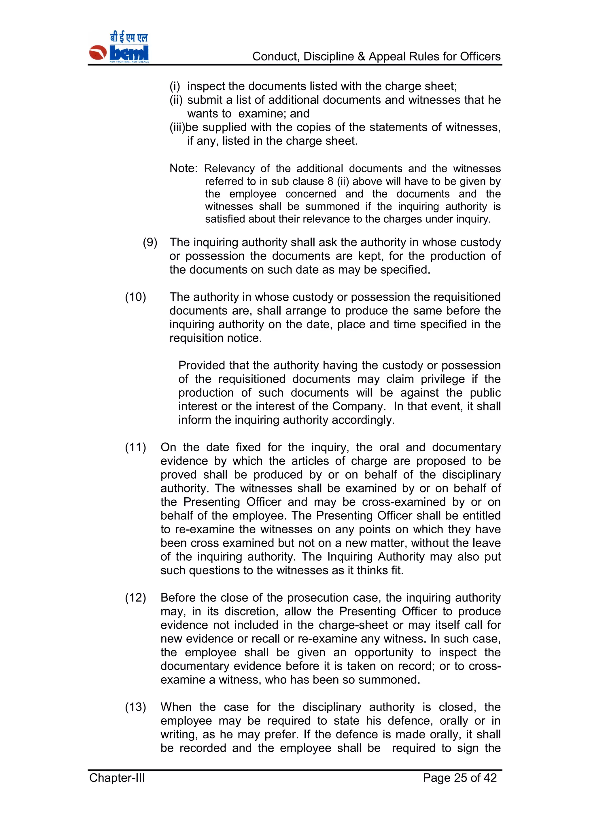 Conduct, Discipline & Appeal Rules for Officers
Chapter-III Page 25 of 42
(i) inspect the documents listed with the charge sheet;
(ii) submit a list of additional documents and witnesses that he
wants to examine; and
(iii)be supplied with the copies of the statements of witnesses,
if any, listed in the charge sheet.
Note: Relevancy of the additional documents and the witnesses
referred to in sub clause 8 (ii) above will have to be given by
the employee concerned and the documents and the
witnesses shall be summoned if the inquiring authority is
satisfied about their relevance to the charges under inquiry.
(9) The inquiring authority shall ask the authority in whose custody
or possession the documents are kept, for the production of
the documents on such date as may be specified.
(10) The authority in whose custody or possession the requisitioned
documents are, shall arrange to produce the same before the
inquiring authority on the date, place and time specified in the
requisition notice.
Provided that the authority having the custody or possession
of the requisitioned documents may claim privilege if the
production of such documents will be against the public
interest or the interest of the Company. In that event, it shall
inform the inquiring authority accordingly.
(11) On the date fixed for the inquiry, the oral and documentary
evidence by which the articles of charge are proposed to be
proved shall be produced by or on behalf of the disciplinary
authority. The witnesses shall be examined by or on behalf of
the Presenting Officer and may be cross-examined by or on
behalf of the employee. The Presenting Officer shall be entitled
to re-examine the witnesses on any points on which they have
been cross examined but not on a new matter, without the leave
of the inquiring authority. The Inquiring Authority may also put
such questions to the witnesses as it thinks fit.
(12) Before the close of the prosecution case, the inquiring authority
may, in its discretion, allow the Presenting Officer to produce
evidence not included in the charge-sheet or may itself call for
new evidence or recall or re-examine any witness. In such case,
the employee shall be given an opportunity to inspect the
documentary evidence before it is taken on record; or to cross-
examine a witness, who has been so summoned.
(13) When the case for the disciplinary authority is closed, the
employee may be required to state his defence, orally or in
writing, as he may prefer. If the defence is made orally, it shall
be recorded and the employee shall be required to sign the
 