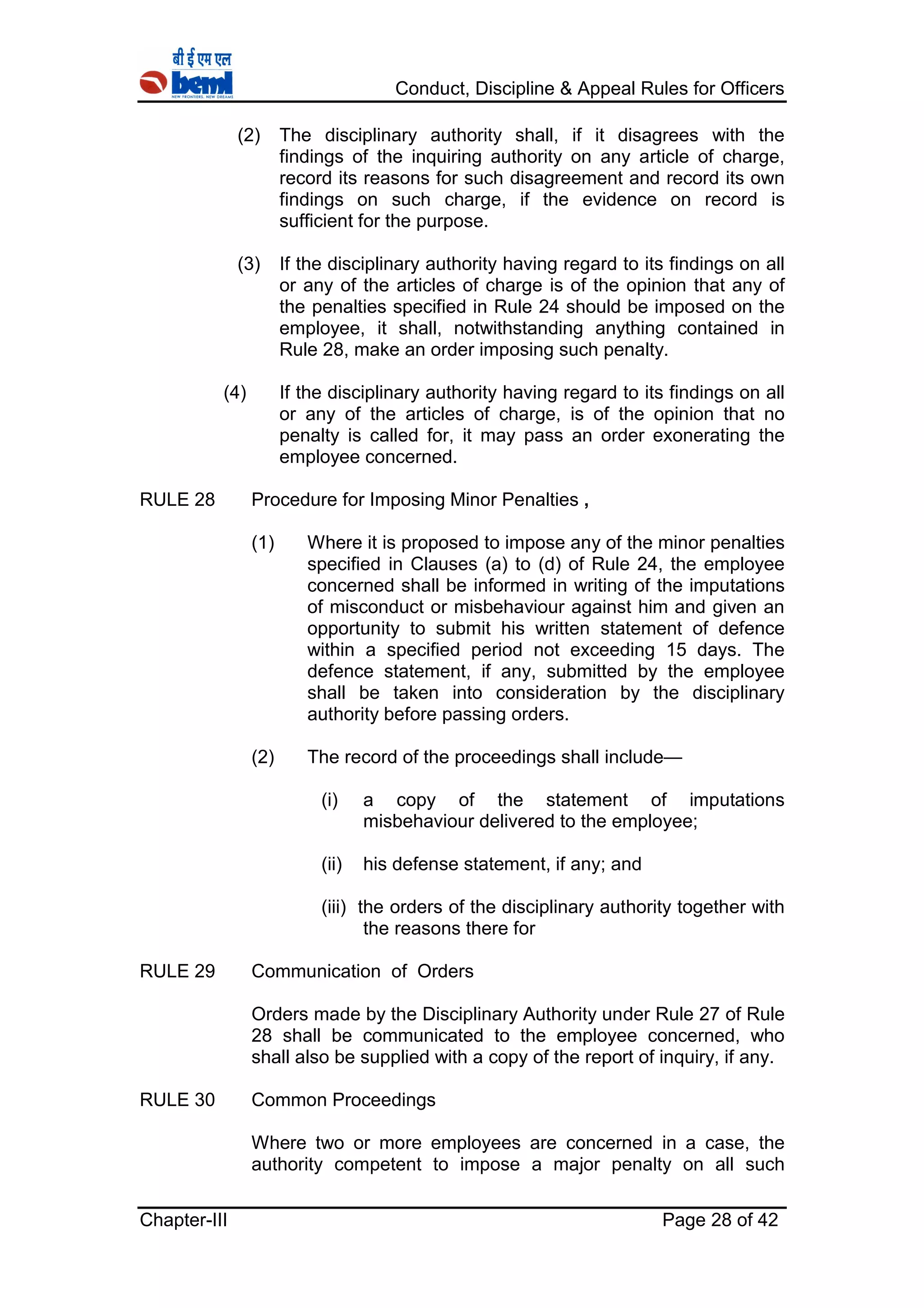 Conduct, Discipline & Appeal Rules for Officers
Chapter-III Page 28 of 42
(2) The disciplinary authority shall, if it disagrees with the
findings of the inquiring authority on any article of charge,
record its reasons for such disagreement and record its own
findings on such charge, if the evidence on record is
sufficient for the purpose.
(3) If the disciplinary authority having regard to its findings on all
or any of the articles of charge is of the opinion that any of
the penalties specified in Rule 24 should be imposed on the
employee, it shall, notwithstanding anything contained in
Rule 28, make an order imposing such penalty.
(4) If the disciplinary authority having regard to its findings on all
or any of the articles of charge, is of the opinion that no
penalty is called for, it may pass an order exonerating the
employee concerned.
RULE 28 Procedure for Imposing Minor Penalties ,
(1) Where it is proposed to impose any of the minor penalties
specified in Clauses (a) to (d) of Rule 24, the employee
concerned shall be informed in writing of the imputations
of misconduct or misbehaviour against him and given an
opportunity to submit his written statement of defence
within a specified period not exceeding 15 days. The
defence statement, if any, submitted by the employee
shall be taken into consideration by the disciplinary
authority before passing orders.
(2) The record of the proceedings shall include—
(i) a copy of the statement of imputations
misbehaviour delivered to the employee;
(ii) his defense statement, if any; and
(iii) the orders of the disciplinary authority together with
the reasons there for
RULE 29 Communication of Orders
Orders made by the Disciplinary Authority under Rule 27 of Rule
28 shall be communicated to the employee concerned, who
shall also be supplied with a copy of the report of inquiry, if any.
RULE 30 Common Proceedings
Where two or more employees are concerned in a case, the
authority competent to impose a major penalty on all such
 