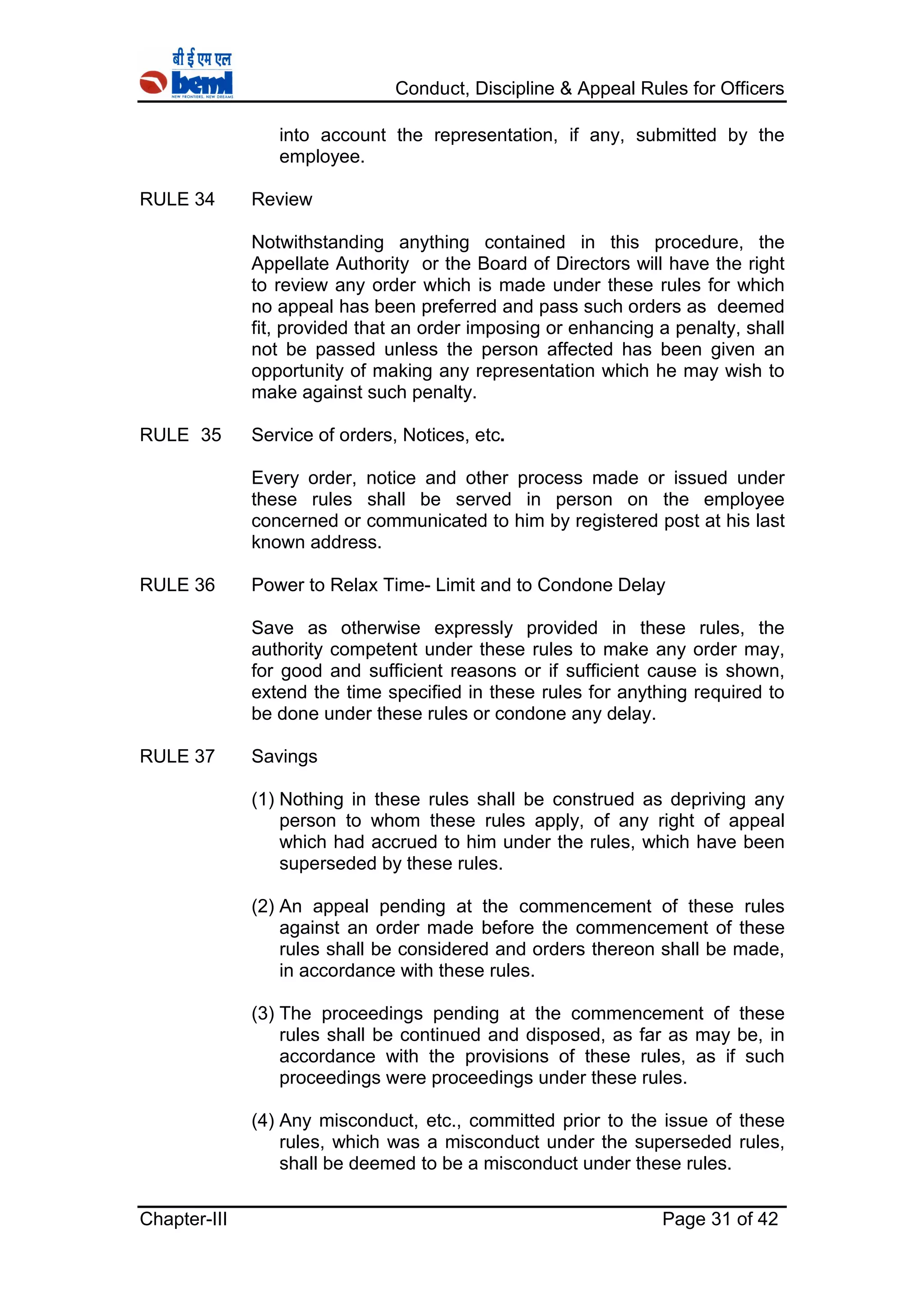 Conduct, Discipline & Appeal Rules for Officers
Chapter-III Page 31 of 42
into account the representation, if any, submitted by the
employee.
RULE 34 Review
Notwithstanding anything contained in this procedure, the
Appellate Authority or the Board of Directors will have the right
to review any order which is made under these rules for which
no appeal has been preferred and pass such orders as deemed
fit, provided that an order imposing or enhancing a penalty, shall
not be passed unless the person affected has been given an
opportunity of making any representation which he may wish to
make against such penalty.
RULE 35 Service of orders, Notices, etc.
Every order, notice and other process made or issued under
these rules shall be served in person on the employee
concerned or communicated to him by registered post at his last
known address.
RULE 36 Power to Relax Time- Limit and to Condone Delay
Save as otherwise expressly provided in these rules, the
authority competent under these rules to make any order may,
for good and sufficient reasons or if sufficient cause is shown,
extend the time specified in these rules for anything required to
be done under these rules or condone any delay.
RULE 37 Savings
(1) Nothing in these rules shall be construed as depriving any
person to whom these rules apply, of any right of appeal
which had accrued to him under the rules, which have been
superseded by these rules.
(2) An appeal pending at the commencement of these rules
against an order made before the commencement of these
rules shall be considered and orders thereon shall be made,
in accordance with these rules.
(3) The proceedings pending at the commencement of these
rules shall be continued and disposed, as far as may be, in
accordance with the provisions of these rules, as if such
proceedings were proceedings under these rules.
(4) Any misconduct, etc., committed prior to the issue of these
rules, which was a misconduct under the superseded rules,
shall be deemed to be a misconduct under these rules.
 