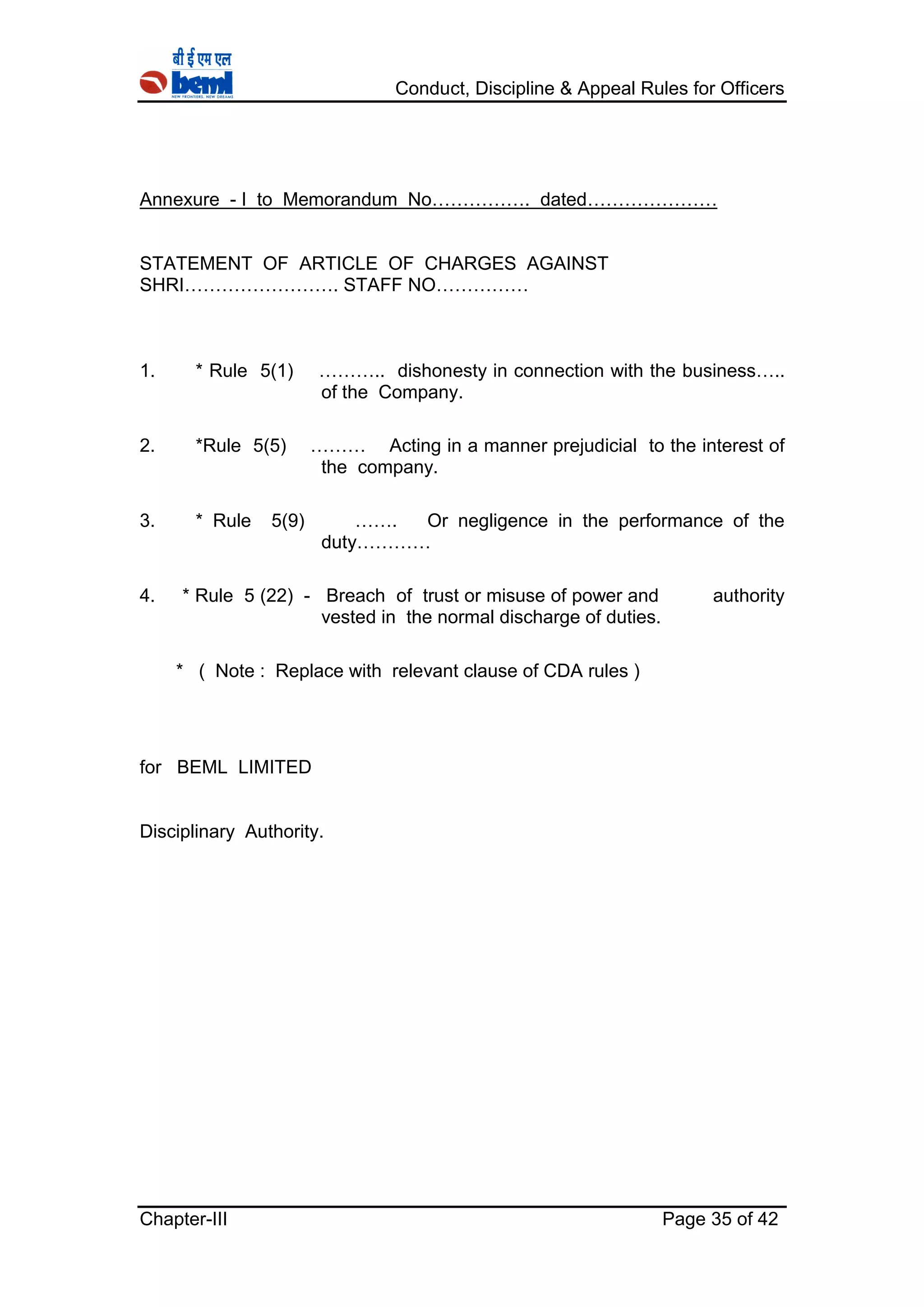 Conduct, Discipline & Appeal Rules for Officers
Chapter-III Page 35 of 42
Annexure - I to Memorandum No……………. dated…………………
STATEMENT OF ARTICLE OF CHARGES AGAINST
SHRI……………………. STAFF NO……………
1. * Rule 5(1) ……….. dishonesty in connection with the business…..
of the Company.
2. *Rule 5(5) ……… Acting in a manner prejudicial to the interest of
the company.
3. * Rule 5(9) ……. Or negligence in the performance of the
duty…………
4. * Rule 5 (22) - Breach of trust or misuse of power and authority
vested in the normal discharge of duties.
* ( Note : Replace with relevant clause of CDA rules )
for BEML LIMITED
Disciplinary Authority.
 
