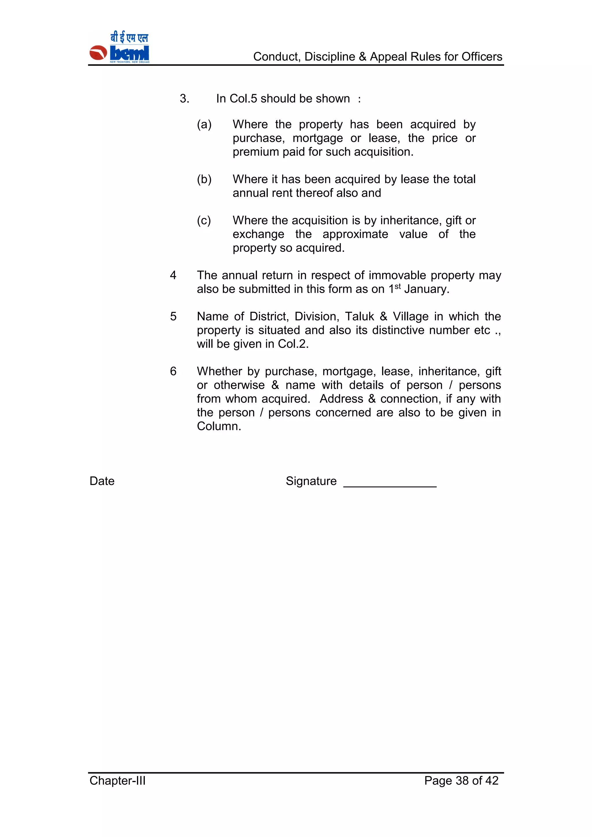 Conduct, Discipline & Appeal Rules for Officers
Chapter-III Page 38 of 42
3. In Col.5 should be shown :
(a) Where the property has been acquired by
purchase, mortgage or lease, the price or
premium paid for such acquisition.
(b) Where it has been acquired by lease the total
annual rent thereof also and
(c) Where the acquisition is by inheritance, gift or
exchange the approximate value of the
property so acquired.
4 The annual return in respect of immovable property may
also be submitted in this form as on 1st January.
5 Name of District, Division, Taluk & Village in which the
property is situated and also its distinctive number etc .,
will be given in Col.2.
6 Whether by purchase, mortgage, lease, inheritance, gift
or otherwise & name with details of person / persons
from whom acquired. Address & connection, if any with
the person / persons concerned are also to be given in
Column.
Date Signature ______________
 
