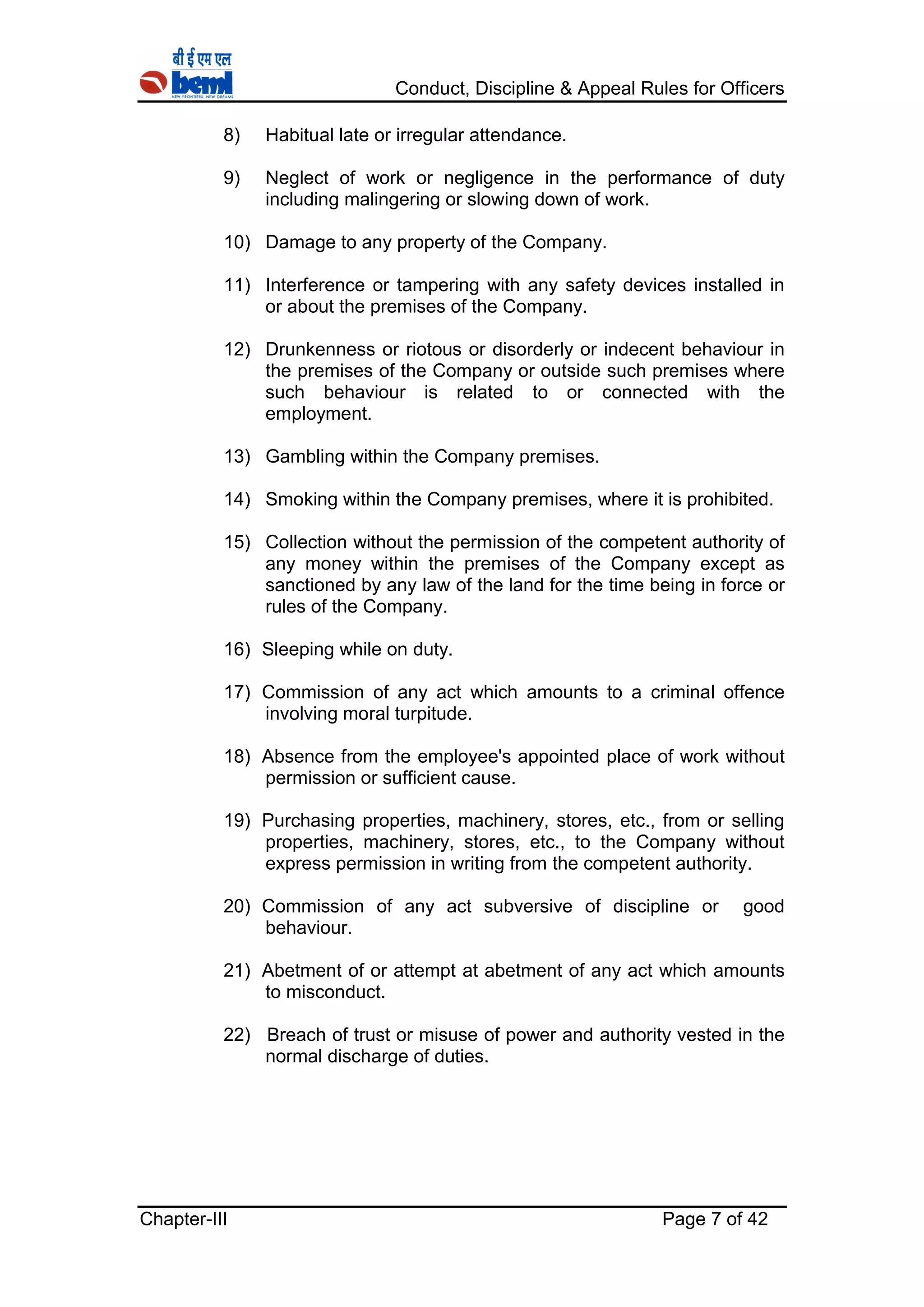 Conduct, Discipline & Appeal Rules for Officers
Chapter-III Page 7 of 42
8) Habitual late or irregular attendance.
9) Neglect of work or negligence in the performance of duty
including malingering or slowing down of work.
10) Damage to any property of the Company.
11) Interference or tampering with any safety devices installed in
or about the premises of the Company.
12) Drunkenness or riotous or disorderly or indecent behaviour in
the premises of the Company or outside such premises where
such behaviour is related to or connected with the
employment.
13) Gambling within the Company premises.
14) Smoking within the Company premises, where it is prohibited.
15) Collection without the permission of the competent authority of
any money within the premises of the Company except as
sanctioned by any law of the land for the time being in force or
rules of the Company.
16) Sleeping while on duty.
17) Commission of any act which amounts to a criminal offence
involving moral turpitude.
18) Absence from the employee's appointed place of work without
permission or sufficient cause.
19) Purchasing properties, machinery, stores, etc., from or selling
properties, machinery, stores, etc., to the Company without
express permission in writing from the competent authority.
20) Commission of any act subversive of discipline or good
behaviour.
21) Abetment of or attempt at abetment of any act which amounts
to misconduct.
22) Breach of trust or misuse of power and authority vested in the
normal discharge of duties.
 