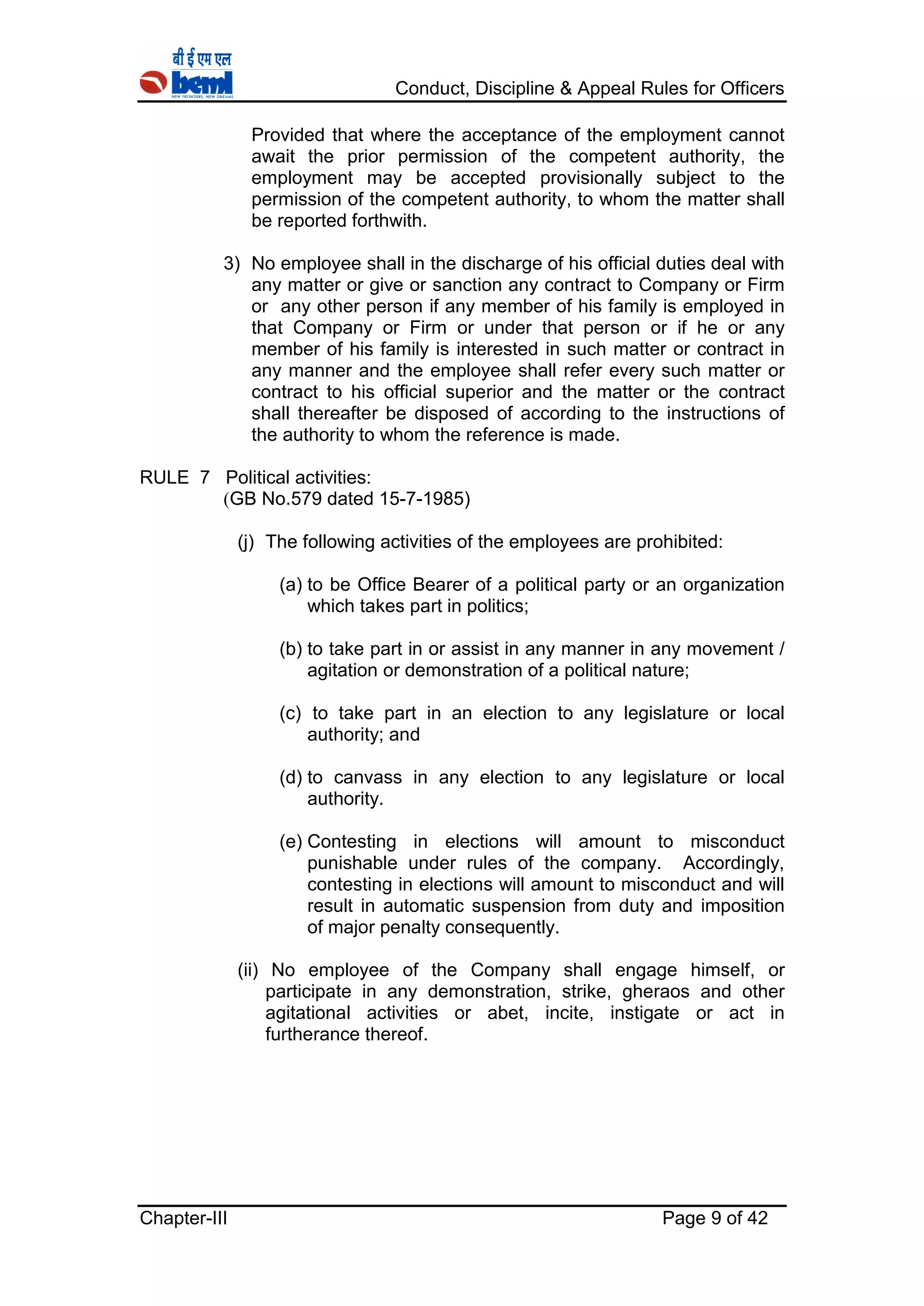 Conduct, Discipline & Appeal Rules for Officers
Chapter-III Page 9 of 42
Provided that where the acceptance of the employment cannot
await the prior permission of the competent authority, the
employment may be accepted provisionally subject to the
permission of the competent authority, to whom the matter shall
be reported forthwith.
3) No employee shall in the discharge of his official duties deal with
any matter or give or sanction any contract to Company or Firm
or any other person if any member of his family is employed in
that Company or Firm or under that person or if he or any
member of his family is interested in such matter or contract in
any manner and the employee shall refer every such matter or
contract to his official superior and the matter or the contract
shall thereafter be disposed of according to the instructions of
the authority to whom the reference is made.
RULE 7 Political activities:
(GB No.579 dated 15-7-1985)
(j) The following activities of the employees are prohibited:
(a) to be Office Bearer of a political party or an organization
which takes part in politics;
(b) to take part in or assist in any manner in any movement /
agitation or demonstration of a political nature;
(c) to take part in an election to any legislature or local
authority; and
(d) to canvass in any election to any legislature or local
authority.
(e) Contesting in elections will amount to misconduct
punishable under rules of the company. Accordingly,
contesting in elections will amount to misconduct and will
result in automatic suspension from duty and imposition
of major penalty consequently.
(ii) No employee of the Company shall engage himself, or
participate in any demonstration, strike, gheraos and other
agitational activities or abet, incite, instigate or act in
furtherance thereof.
 