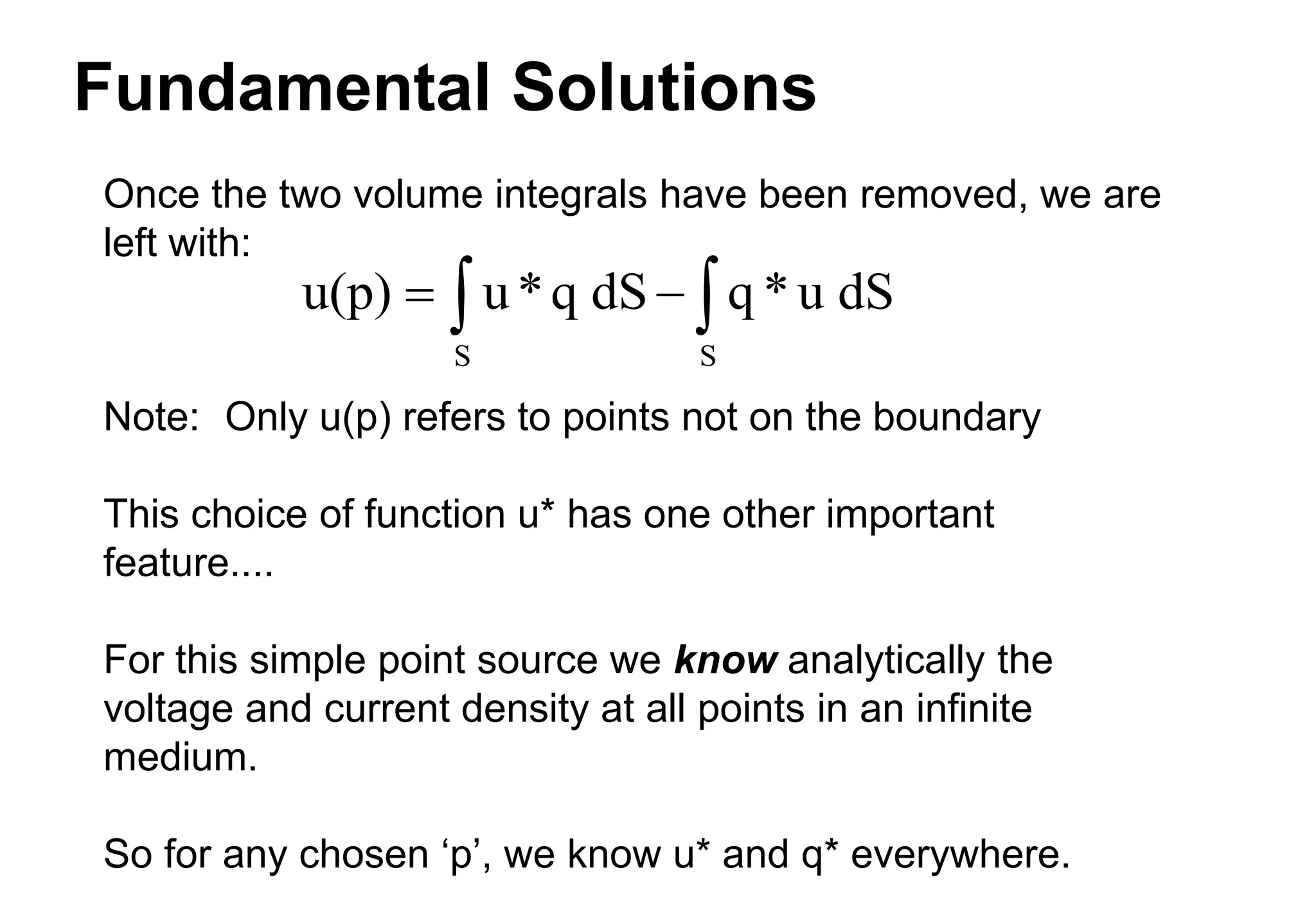 Fundamental Solutions
Once the two volume integrals have been removed, we are
left with:
Note: Only u(p) refers to points not on the boundary
This choice of function u* has one other important
feature....
For this simple point source we know analytically the
voltage and current density at all points in an infinite
medium.
So for any chosen ‘p’, we know u* and q* everywhere.
u(p) u*q dS q *u dS
S S
 
 
 