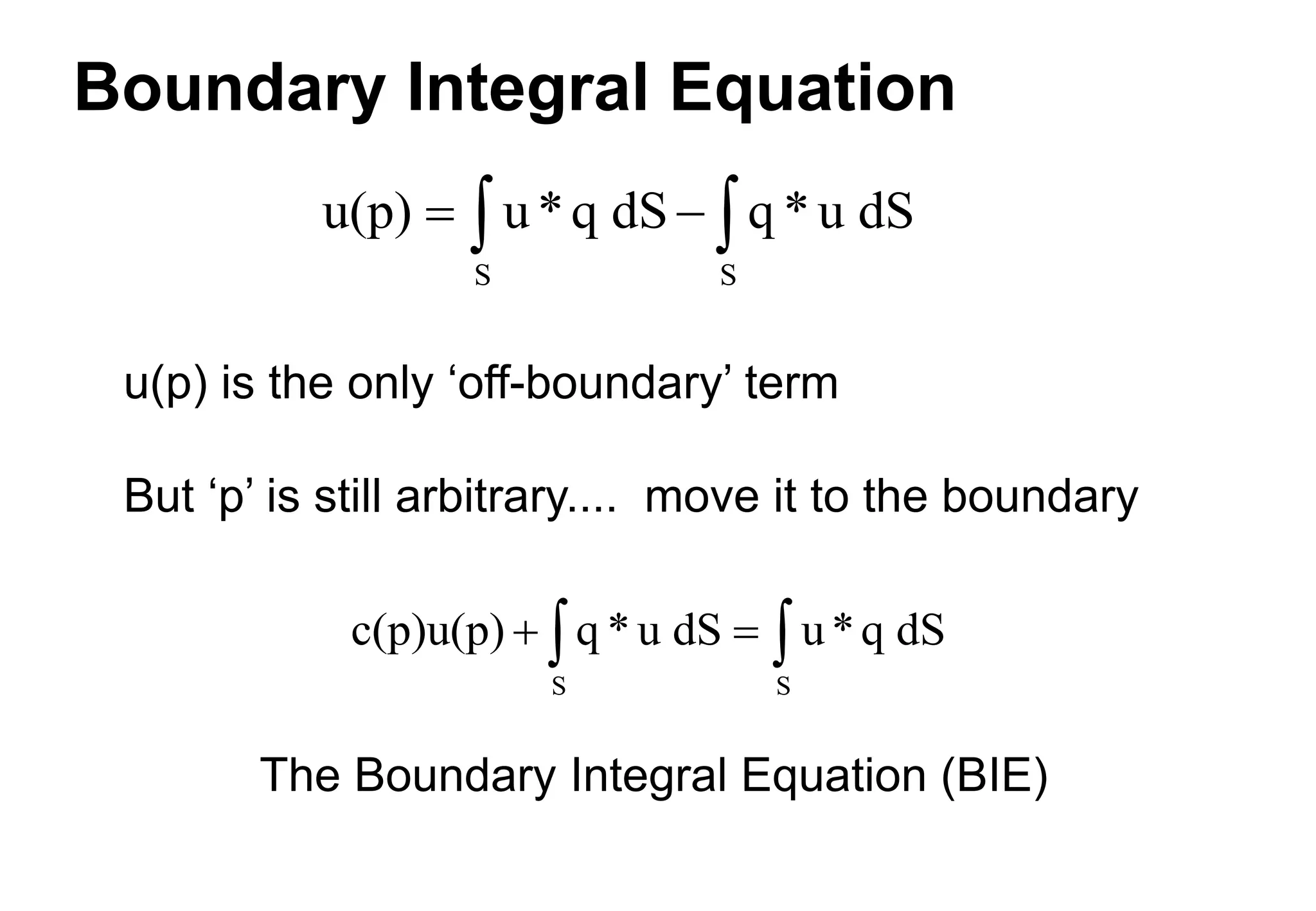 Boundary Integral Equation
u(p) is the only ‘off-boundary’ term
But ‘p’ is still arbitrary.... move it to the boundary
u(p) u*q dS q *u dS
S S
 
 
The Boundary Integral Equation (BIE)
c(p)u(p) q * u dS u*q dS
S S
 
 
 