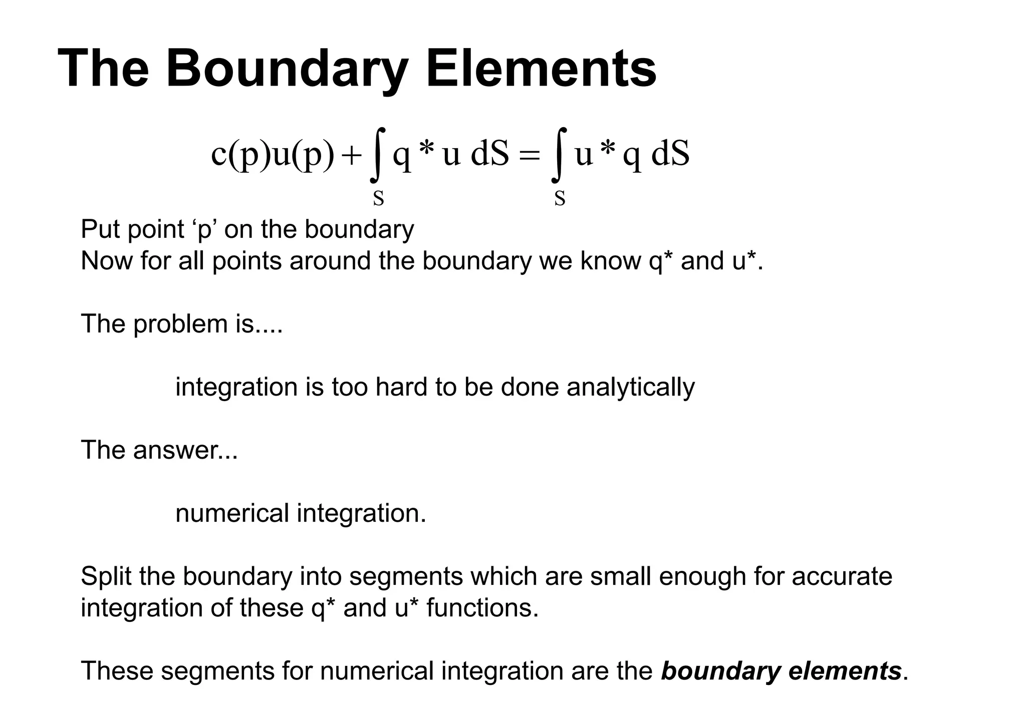 The Boundary Elements
Put point ‘p’ on the boundary
Now for all points around the boundary we know q* and u*.
The problem is....
integration is too hard to be done analytically
The answer...
numerical integration.
Split the boundary into segments which are small enough for accurate
integration of these q* and u* functions.
These segments for numerical integration are the boundary elements.
c(p)u(p) q * u dS u*q dS
S S
 
 
 