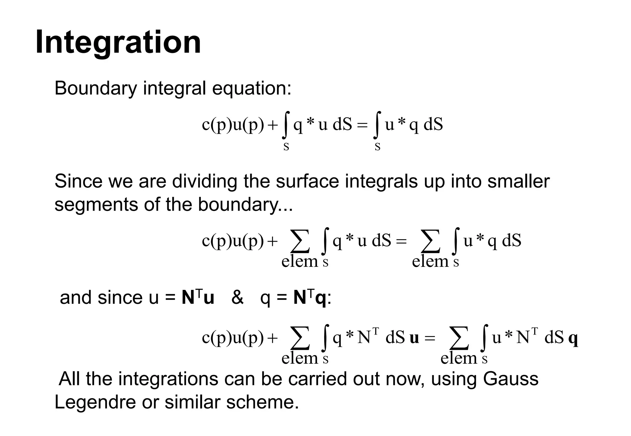 Integration
Boundary integral equation:
Since we are dividing the surface integrals up into smaller
segments of the boundary...
and since u = NTu & q = NTq:
All the integrations can be carried out now, using Gauss
Legendre or similar scheme.
c(p)u(p) q * u dS u*q dS
S S
 
 
c(p)u(p) q *u dS
elem
u*q dS
elem
S S
 

 

c(p)u(p) q *N dS
elem
u*N dS
elem
T
S
T
S
 

 

u q
 