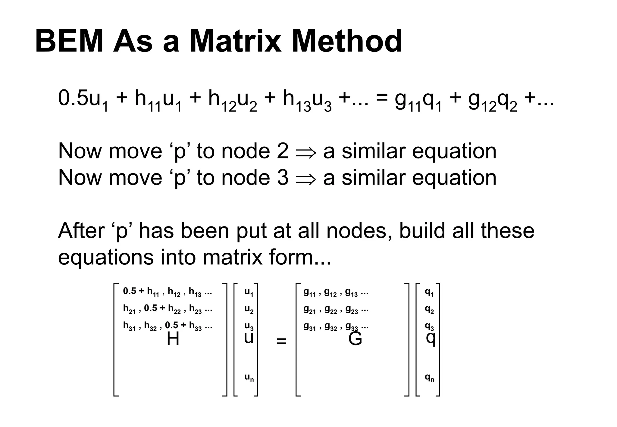 BEM As a Matrix Method
0.5u1 + h11u1 + h12u2 + h13u3 +... = g11q1 + g12q2 +...
Now move ‘p’ to node 2  a similar equation
Now move ‘p’ to node 3  a similar equation
After ‘p’ has been put at all nodes, build all these
equations into matrix form...
H u G q
=
0.5 + h11 , h12 , h13 ...
h21 , 0.5 + h22 , h23 ...
h31 , h32 , 0.5 + h33 ...
g11 , g12 , g13 ...
g21 , g22 , g23 ...
g31 , g32 , g33 ...
u1
u2
u3
un
q1
q2
q3
qn
 
