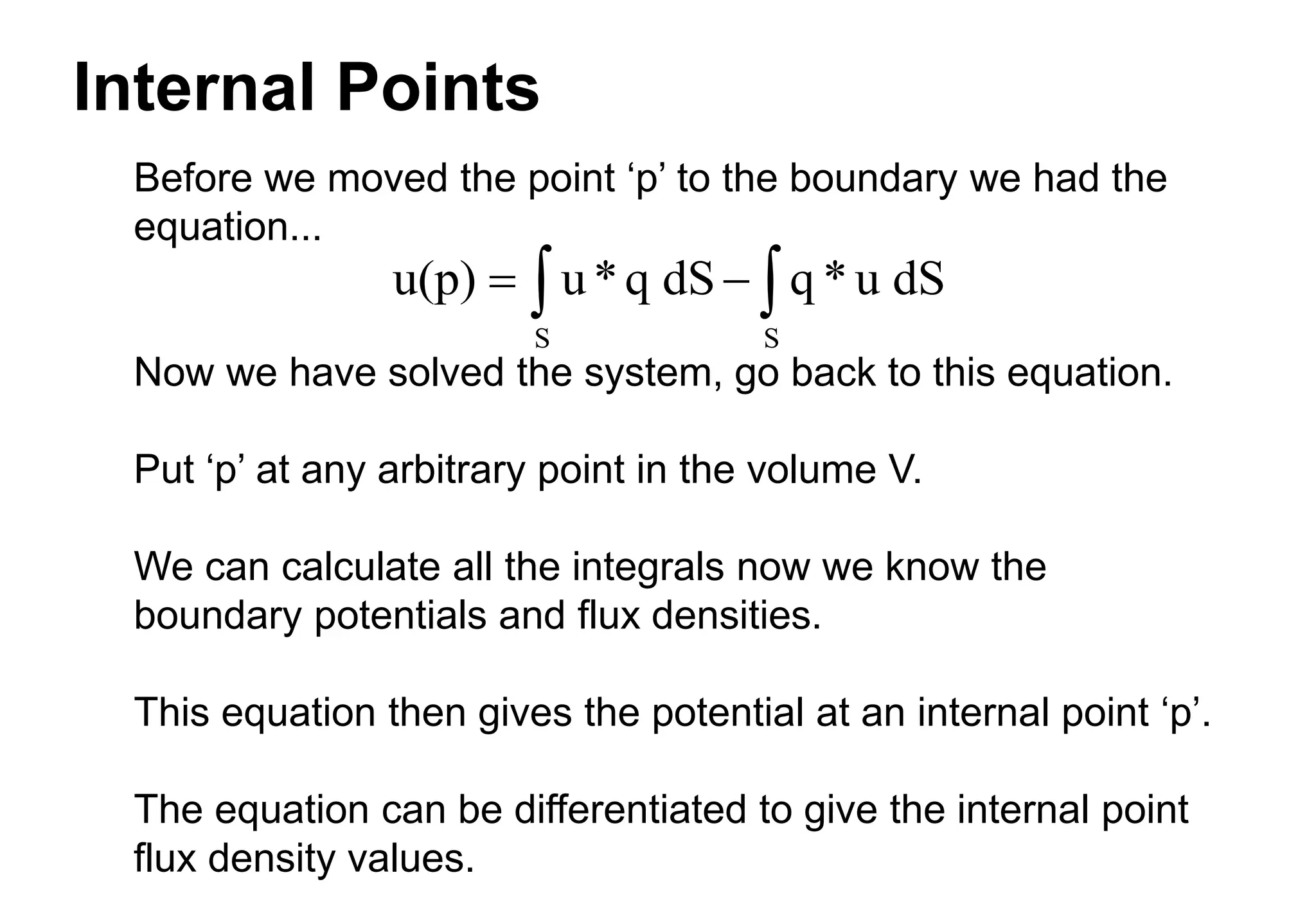Internal Points
Before we moved the point ‘p’ to the boundary we had the
equation...
Now we have solved the system, go back to this equation.
Put ‘p’ at any arbitrary point in the volume V.
We can calculate all the integrals now we know the
boundary potentials and flux densities.
This equation then gives the potential at an internal point ‘p’.
The equation can be differentiated to give the internal point
flux density values.
u(p) u*q dS q *u dS
S S
 
 
 