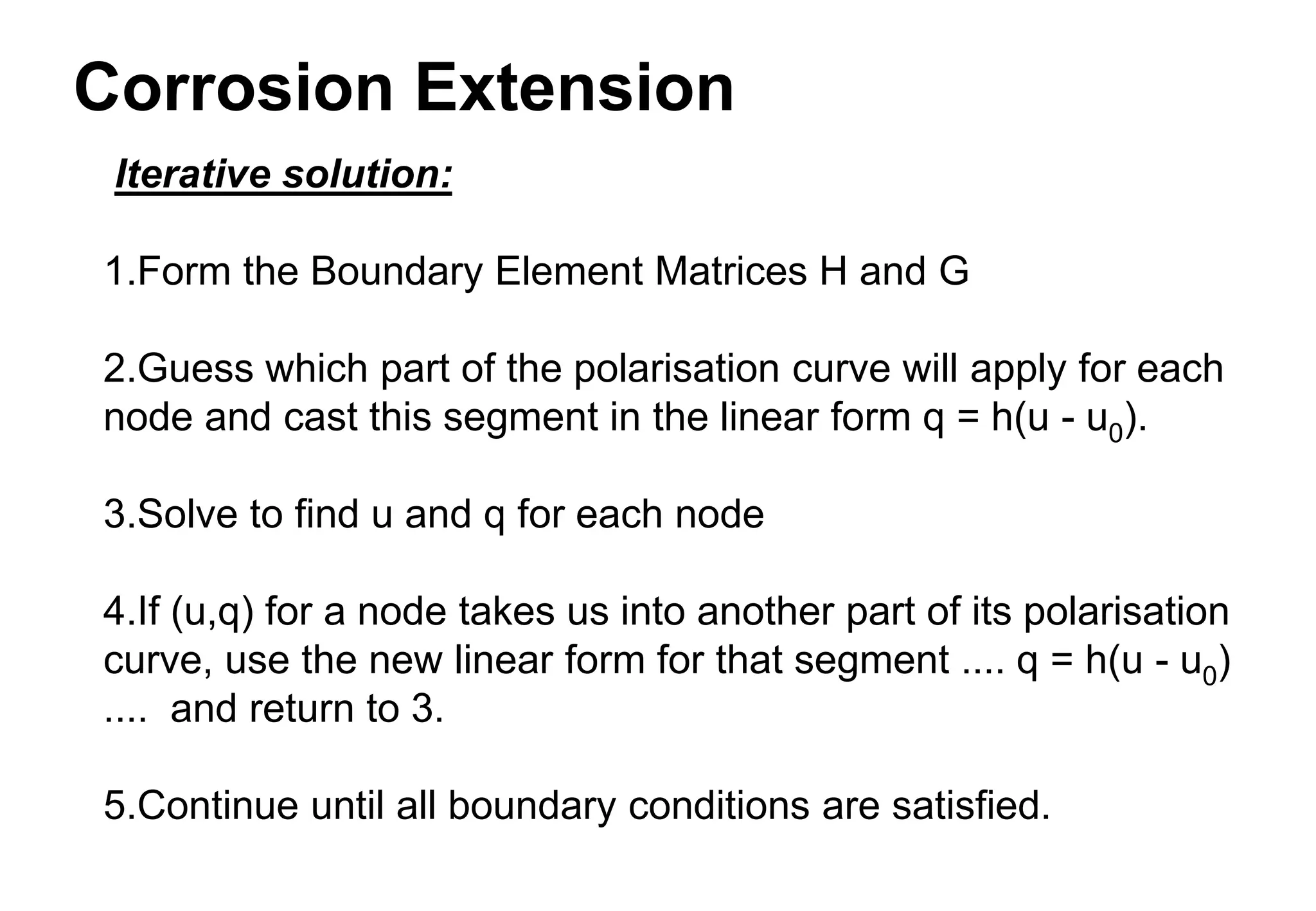Corrosion Extension
Iterative solution:
1.Form the Boundary Element Matrices H and G
2.Guess which part of the polarisation curve will apply for each
node and cast this segment in the linear form q = h(u - u0).
3.Solve to find u and q for each node
4.If (u,q) for a node takes us into another part of its polarisation
curve, use the new linear form for that segment .... q = h(u - u0)
.... and return to 3.
5.Continue until all boundary conditions are satisfied.
 