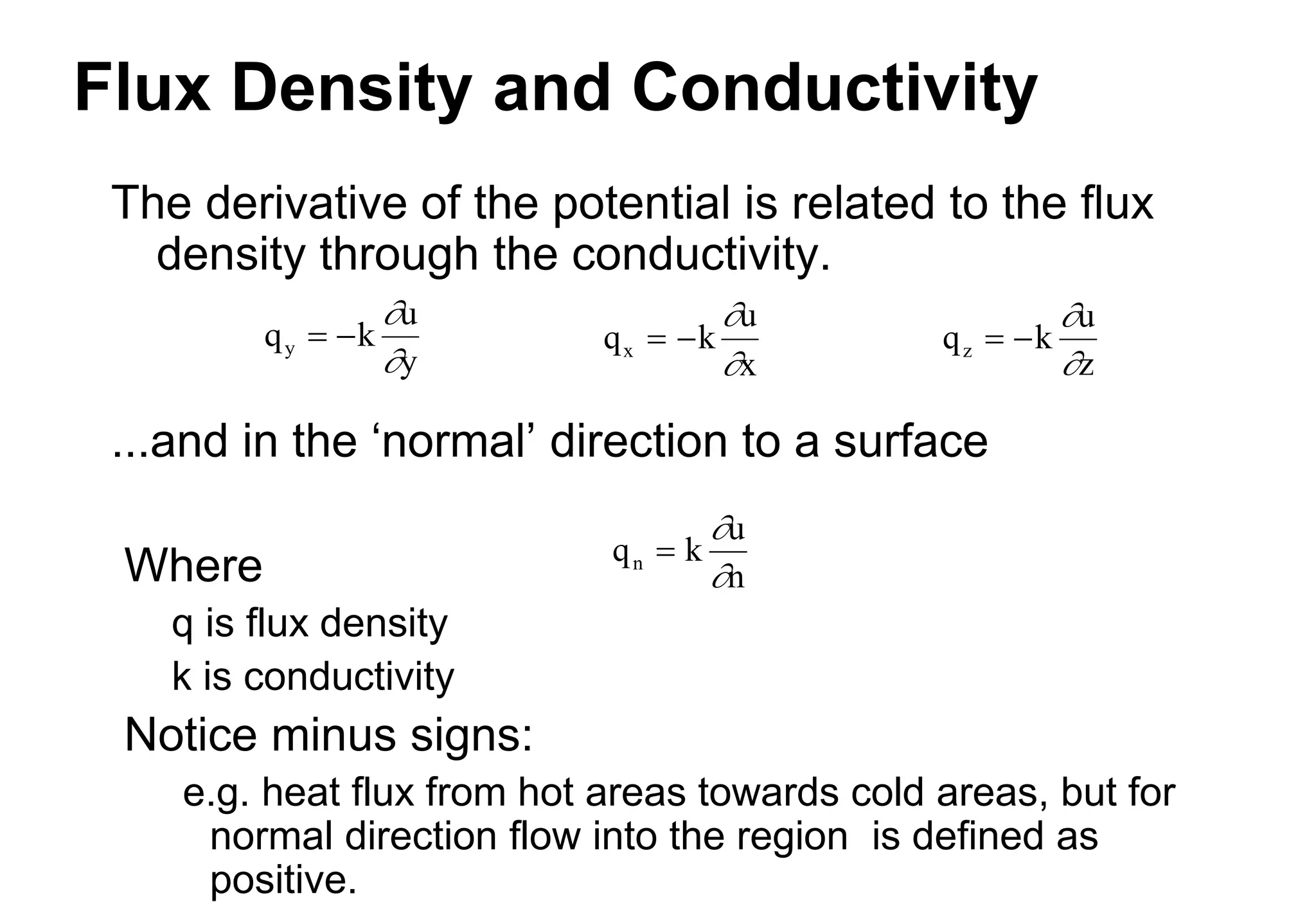 Flux Density and Conductivity
The derivative of the potential is related to the flux
density through the conductivity.
...and in the ‘normal’ direction to a surface
Where
q is flux density
k is conductivity
Notice minus signs:
e.g. heat flux from hot areas towards cold areas, but for
normal direction flow into the region is defined as
positive.
q k
u
x
x  


q k
u
y
y  


q k
u
z
z  


q k
u
n
n 


 