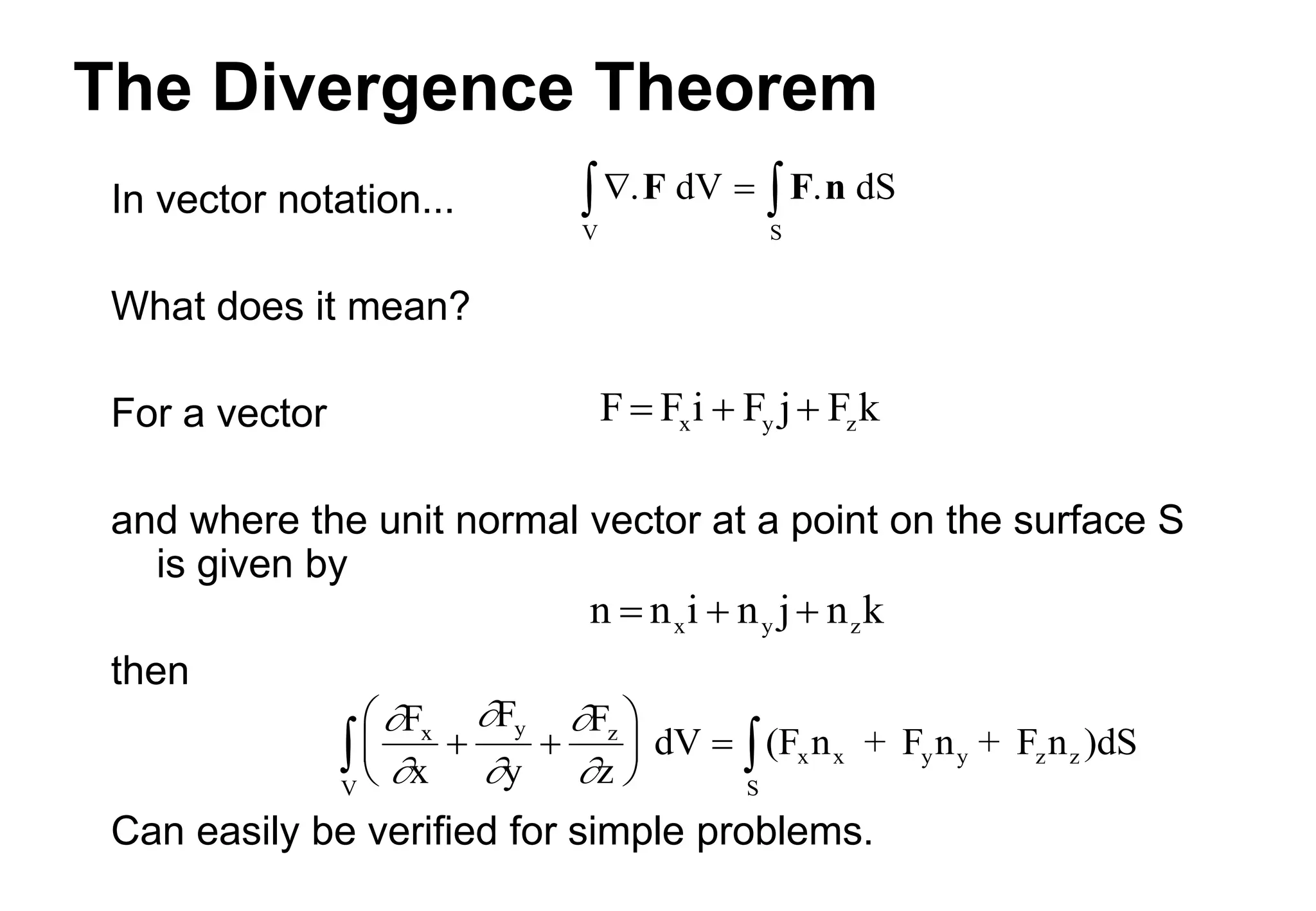 The Divergence Theorem
In vector notation...
What does it mean?
For a vector
and where the unit normal vector at a point on the surface S
is given by
then
Can easily be verified for simple problems.
  
 . dV . dS
S
V
F F n






F
x
F
y
F
z
dV (F n + F n + F n )dS
x y z
x x y y z z
S
V
 





  

k
n
j
n
i
n
n z
y
x 


k
F
j
F
i
F
F z
y
x 


 