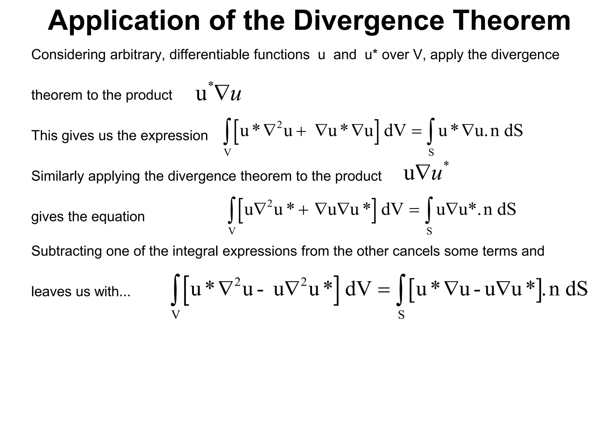 Application of the Divergence Theorem
Considering arbitrary, differentiable functions u and u* over V, apply the divergence
theorem to the product
This gives us the expression
Similarly applying the divergence theorem to the product
gives the equation  
u u * u u * dV u u*.n dS
2
V S
     
 
 
u* u u* u dV u* u.n dS
2
V S
     
 
*
u u

u

*
u
Subtracting one of the integral expressions from the other cancels some terms and
leaves us with...    
u* u - u u* dV u* u - u u* .n dS
2
V S
    
 
2
 