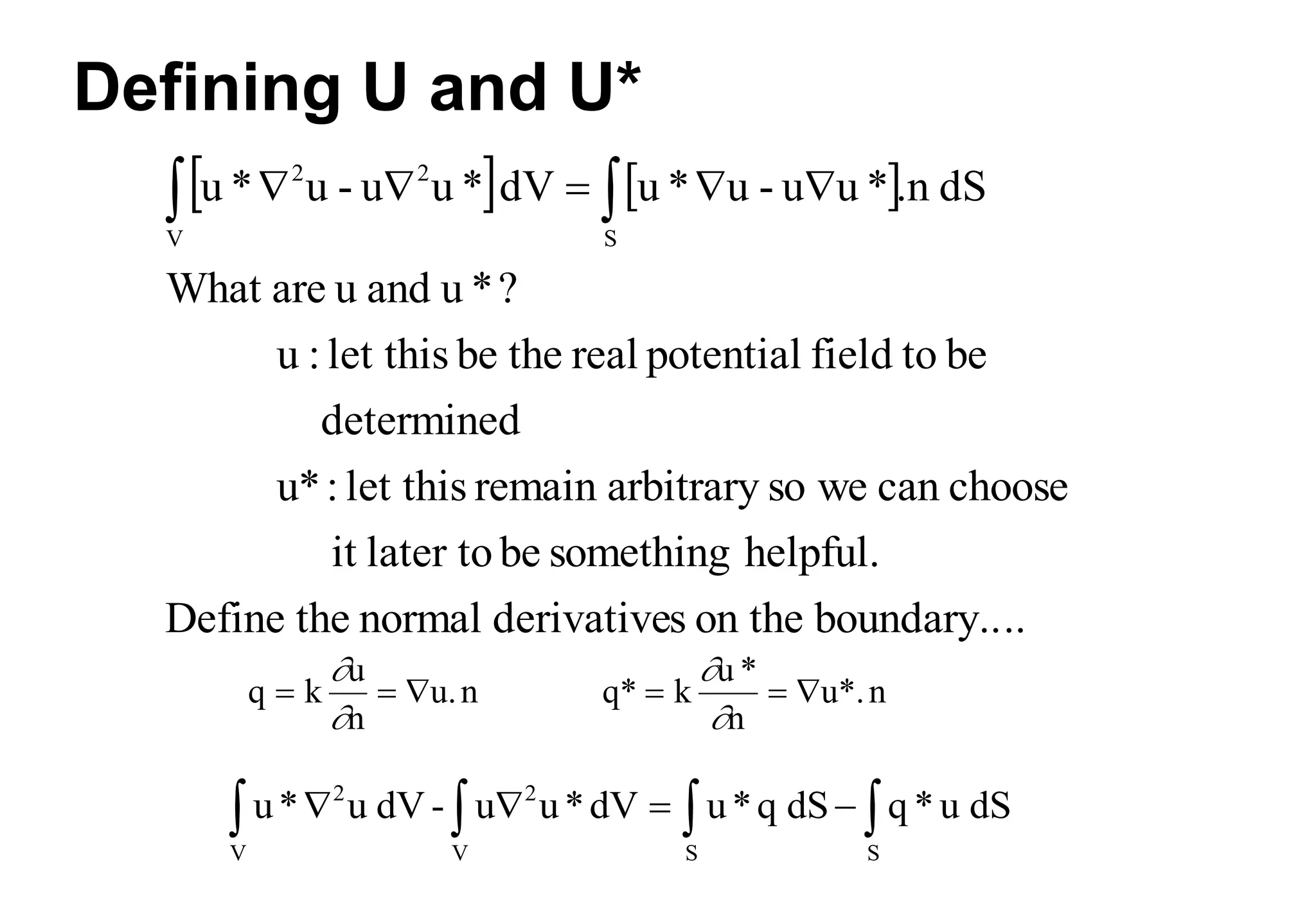 Defining U and U*
   
..
boundary..
on the
s
derivative
normal
the
Define
helpful.
something
be
later to
it
choose
can
we
so
arbitrary
remain
let this
:
u*
determined
be
to
field
potential
real
the
be
let this
:
u
?
*
u
and
u
are
What
dS
.n
*
u
u
-
u
*
u
dV
*
u
u
-
u
*
u
S
V
2
2

 




q k
u
n
u.n
  


q* k
u *
n
u*.n
  


u* u dV - u u*dV u*q dS q *u dS
2
V
2
V S S
   
   
 