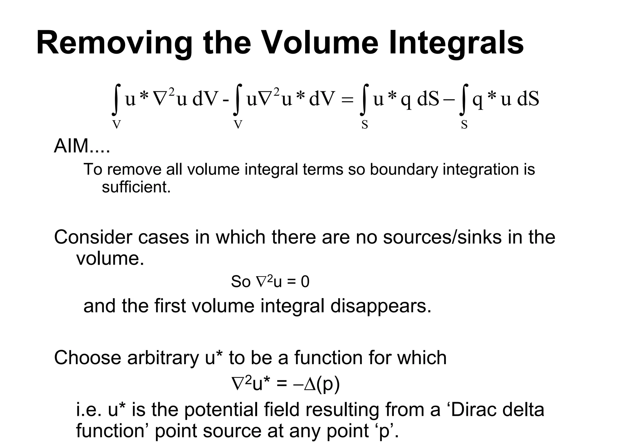 Removing the Volume Integrals
AIM....
To remove all volume integral terms so boundary integration is
sufficient.
Consider cases in which there are no sources/sinks in the
volume.
So 2u = 0
and the first volume integral disappears.
Choose arbitrary u* to be a function for which
2u* = D(p)
i.e. u* is the potential field resulting from a ‘Dirac delta
function’ point source at any point ‘p’.
u* u dV - u u*dV u*q dS q *u dS
2
V
2
V S S
   
   
 