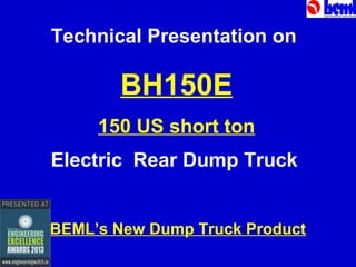 Technical Presentation on

BH150E
150 US short ton
Electric Rear Dump Truck
BEML’s New Dump Truck Product

 