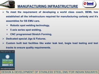 MANUFACTURING INFRASTRUCTURE
 To meet the requirement of developing a world class coach, BEML has
established all the infrastructure required for manufacturing carbody and it’s
assemblies for SS EMU cars.


Robotic spot welding technology,



5 axis series spot welding,



CNC programmed Stretch Forming,

 Dedicated special Jigs & Fixtures.
 Custom built test facilities like water leak test, bogie load testing and test
tracks to ensure quality requirements.

 