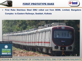 FIRST PROTOTYPE RAKE
 First Rake Stainless Steel EMU rolled out from BEML Limited, Bangalore
Complex to Eastern Railways, Sealdah, Kolkata

 