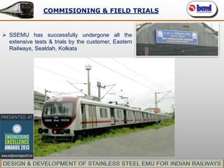 COMMISIONING & FIELD TRIALS

 SSEMU has successfully undergone all the
extensive tests & trials by the customer, Eastern
Railways, Sealdah, Kolkata

 
