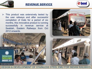 REVENUE SERVICE

 This product was extensively tested by
the user railways and after successful
completion of trials for a period of six
months, this innovative product is running
successfully in revenue service at
Sealdah, Eastern Railways from Oct
2012 onwards.

 