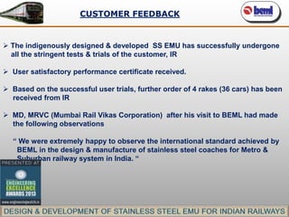 CUSTOMER FEEDBACK

 The indigenously designed & developed SS EMU has successfully undergone
all the stringent tests & trials of the customer, IR
 User satisfactory performance certificate received.
 Based on the successful user trials, further order of 4 rakes (36 cars) has been
received from IR

 MD, MRVC (Mumbai Rail Vikas Corporation) after his visit to BEML had made
the following observations
“ We were extremely happy to observe the international standard achieved by
BEML in the design & manufacture of stainless steel coaches for Metro &
Suburban railway system in India. “

 