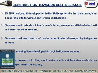 CONTRIBUTION TOWARDS SELF RELIANCE
 SS EMU designed & developed for Indian Railways for the first time through inhouse R&D efforts without any foreign collaboration.
 Stainless steel carbody joining / manufacturing process established which will
be helpful for other projects.

 Stainless steel raw material of desired specification developed by indigenous
sources.
 Interior furnishing items developed through indigenous sources.
 Future requirements of rolling stock variants with stainless steel carbody can
be developed within the country.

 