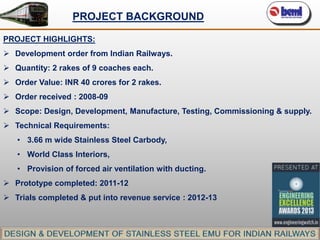 PROJECT BACKGROUND
PROJECT HIGHLIGHTS:
 Development order from Indian Railways.
 Quantity: 2 rakes of 9 coaches each.
 Order Value: INR 40 crores for 2 rakes.
 Order received : 2008-09
 Scope: Design, Development, Manufacture, Testing, Commissioning & supply.

 Technical Requirements:
• 3.66 m wide Stainless Steel Carbody,
• World Class Interiors,
• Provision of forced air ventilation with ducting.

 Prototype completed: 2011-12
 Trials completed & put into revenue service : 2012-13

 