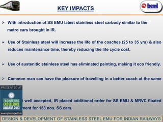 KEY IMPACTS
 With introduction of SS EMU latest stainless steel carbody similar to the
metro cars brought in IR.
 Use of Stainless steel will increase the life of the coaches (25 to 35 yrs) & also
reduces maintenance time, thereby reducing the life cycle cost.

 Use of austenitic stainless steel has eliminated painting, making it eco friendly.
 Common man can have the pleasure of travelling in a better coach at the same
cost.
 Product well accepted, IR placed additional order for SS EMU & MRVC floated
requirement for 153 nos. SS cars.

 