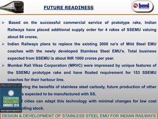 FUTURE READINESS
 Based on the successful commercial service of prototype rake, Indian
Railways have placed additional supply order for 4 rakes of SSEMU valuing

about 84 crores.
 Indian Railways plans to replace the existing 3000 no’s of Mild Steel EMU
coaches with the newly developed Stainless Steel EMU’s. Total business
expected from SSEMU is about INR 1000 crores per year.
 Mumbai Rail Vikas Corporation (MRVC) were impressed by unique features of
the SSEMU prototype rake and have floated requirement for 153 SSEMU
coaches for their harbour line.
 Considering the benefits of stainless steel carbody, future production of other
EMU’s is expected to be manufactured with SS.
 Tier – II cities can adapt this technology with minimal changes for low cost
metro rolling stock.

 