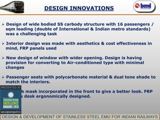 DESIGN INNOVATIONS
 Design of wide bodied SS carbody structure with 16 passengers /
sqm loading (double of International & Indian metro standards)
was a challenging task
 Interior design was made with aesthetics & cost effectiveness in
mind, FRP panels used
 New design of window with wider opening. Design is having
provision for converting to Air-conditioned type with minimal
changes
 Passenger seats with polycarbonate material & dual tone shade to
match the interiors.
 FRP cab mask incorporated in the front to give a better look. FRP
driver’s desk ergonomically designed.

 
