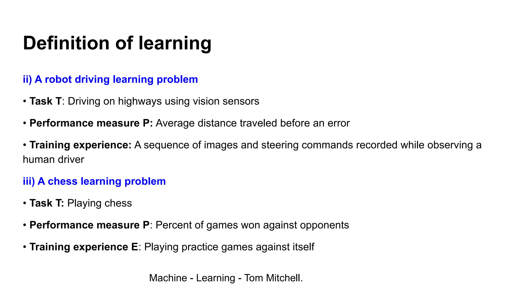 ii) A robot driving learning problem
• Task T: Driving on highways using vision sensors
• Performance measure P: Average distance traveled before an error
• Training experience: A sequence of images and steering commands recorded while observing a
human driver
iii) A chess learning problem
• Task T: Playing chess
• Performance measure P: Percent of games won against opponents
• Training experience E: Playing practice games against itself
Definition of learning
Machine - Learning - Tom Mitchell.
 