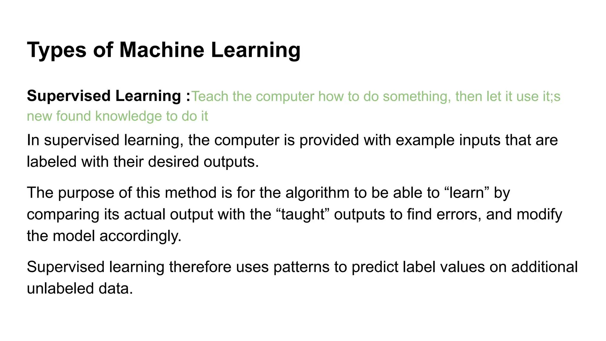 Supervised Learning :Teach the computer how to do something, then let it use it;s
new found knowledge to do it
In supervised learning, the computer is provided with example inputs that are
labeled with their desired outputs.
The purpose of this method is for the algorithm to be able to “learn” by
comparing its actual output with the “taught” outputs to find errors, and modify
the model accordingly.
Supervised learning therefore uses patterns to predict label values on additional
unlabeled data.
Types of Machine Learning
 