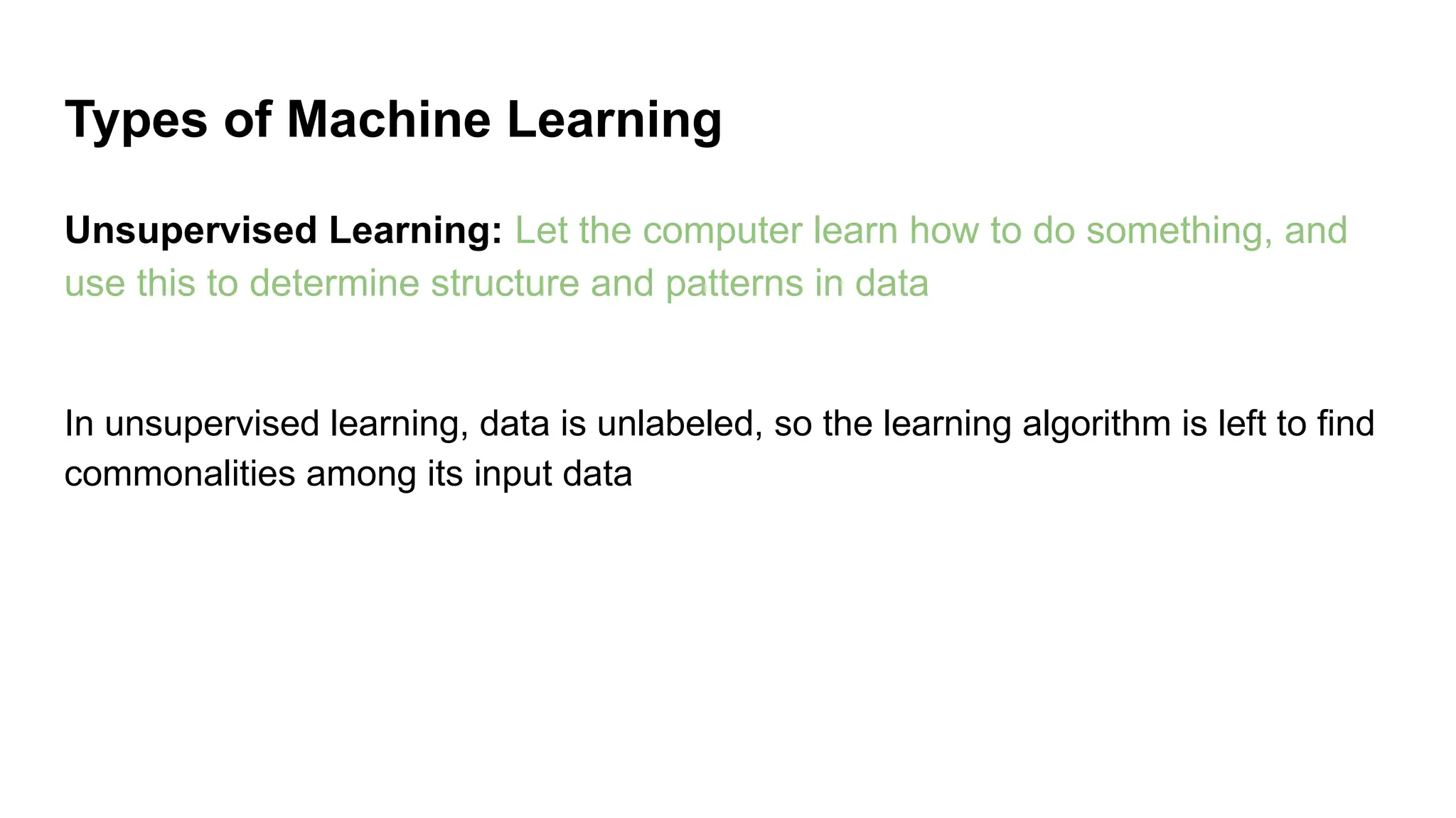 Unsupervised Learning: Let the computer learn how to do something, and
use this to determine structure and patterns in data
In unsupervised learning, data is unlabeled, so the learning algorithm is left to find
commonalities among its input data
Types of Machine Learning
 