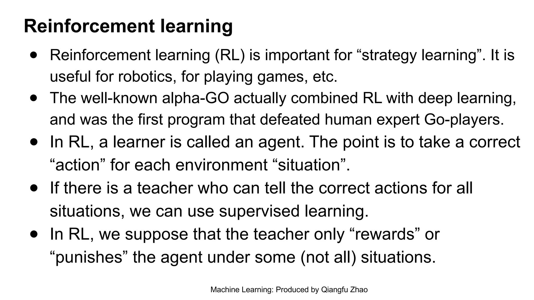 Reinforcement learning
● Reinforcement learning (RL) is important for “strategy learning”. It is
useful for robotics, for playing games, etc.
● The well-known alpha-GO actually combined RL with deep learning,
and was the first program that defeated human expert Go-players.
● In RL, a learner is called an agent. The point is to take a correct
“action” for each environment “situation”.
● If there is a teacher who can tell the correct actions for all
situations, we can use supervised learning.
● In RL, we suppose that the teacher only “rewards” or
“punishes” the agent under some (not all) situations.
Machine Learning: Produced by Qiangfu Zhao
 