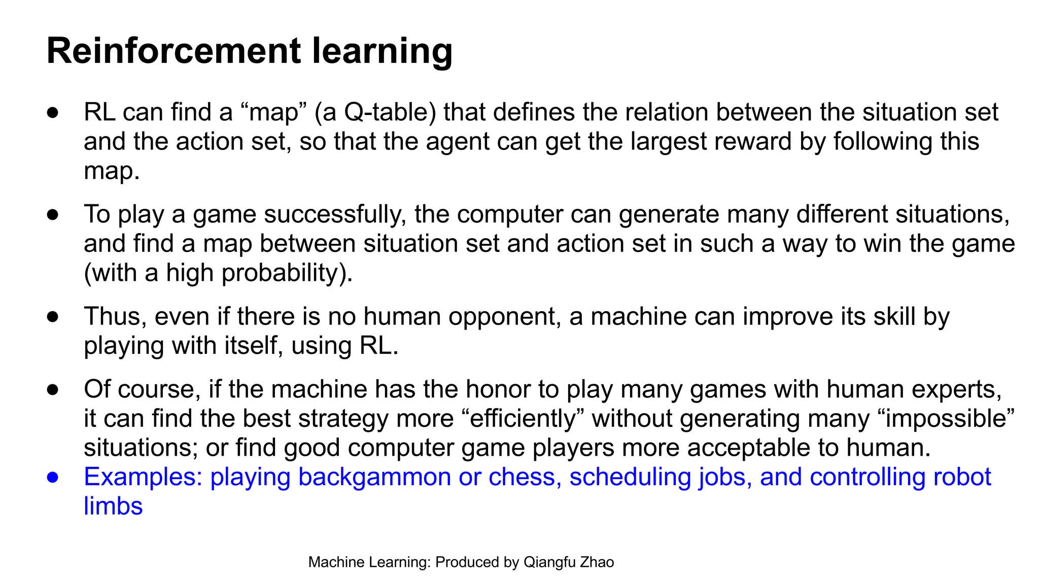 ● RL can find a “map” (a Q-table) that defines the relation between the situation set
and the action set, so that the agent can get the largest reward by following this
map.
● To play a game successfully, the computer can generate many different situations,
and find a map between situation set and action set in such a way to win the game
(with a high probability).
● Thus, even if there is no human opponent, a machine can improve its skill by
playing with itself, using RL.
● Of course, if the machine has the honor to play many games with human experts,
it can find the best strategy more “efficiently” without generating many “impossible”
situations; or find good computer game players more acceptable to human.
● Examples: playing backgammon or chess, scheduling jobs, and controlling robot
limbs
Reinforcement learning
Machine Learning: Produced by Qiangfu Zhao
 
