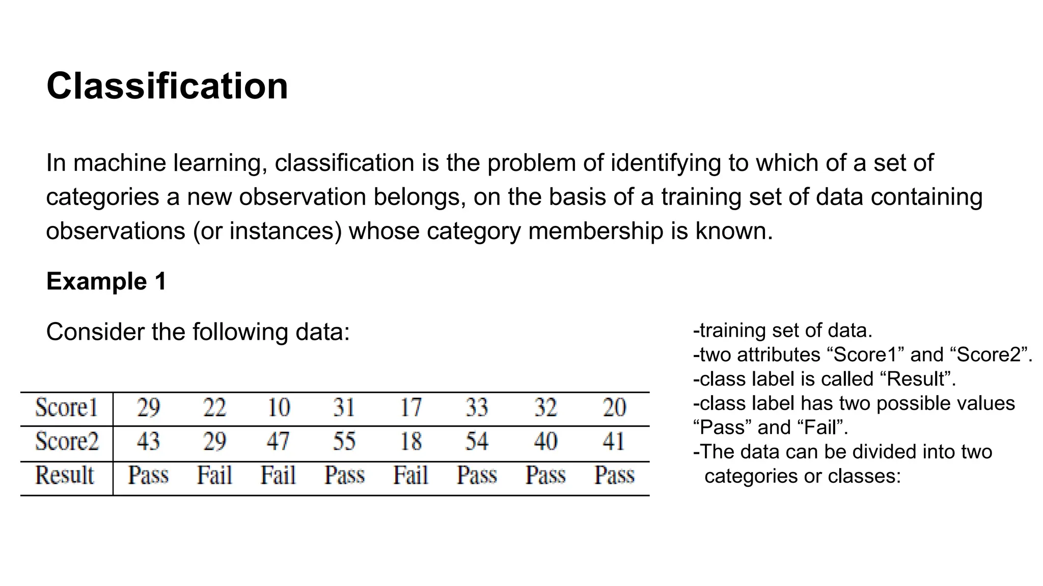 Classification
In machine learning, classification is the problem of identifying to which of a set of
categories a new observation belongs, on the basis of a training set of data containing
observations (or instances) whose category membership is known.
Example 1
Consider the following data: -training set of data.
-two attributes “Score1” and “Score2”.
-class label is called “Result”.
-class label has two possible values
“Pass” and “Fail”.
-The data can be divided into two
categories or classes:
 