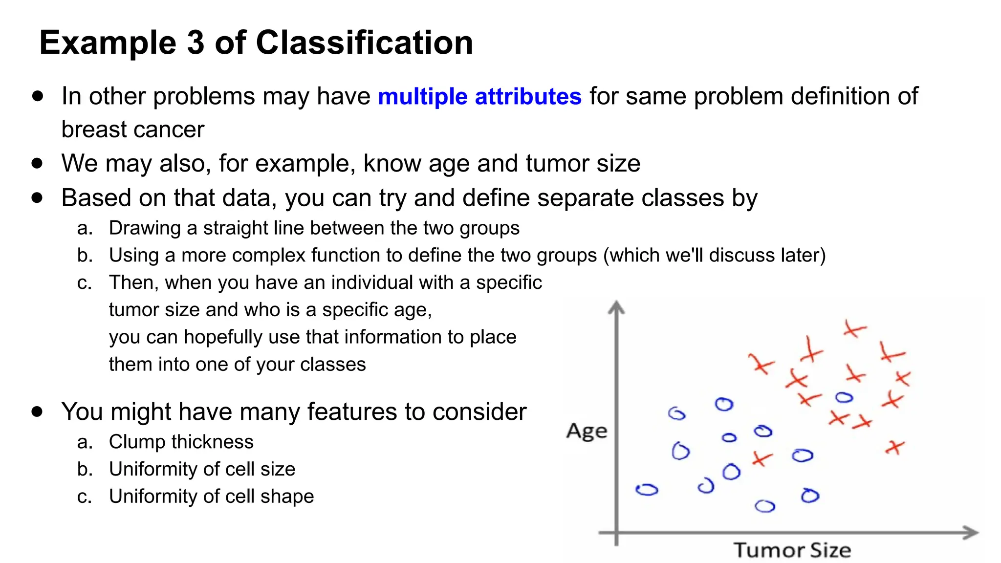 ● In other problems may have multiple attributes for same problem definition of
breast cancer
● We may also, for example, know age and tumor size
● Based on that data, you can try and define separate classes by
a. Drawing a straight line between the two groups
b. Using a more complex function to define the two groups (which we'll discuss later)
c. Then, when you have an individual with a specific
tumor size and who is a specific age,
you can hopefully use that information to place
them into one of your classes
● You might have many features to consider
a. Clump thickness
b. Uniformity of cell size
c. Uniformity of cell shape
Example 3 of Classification
 