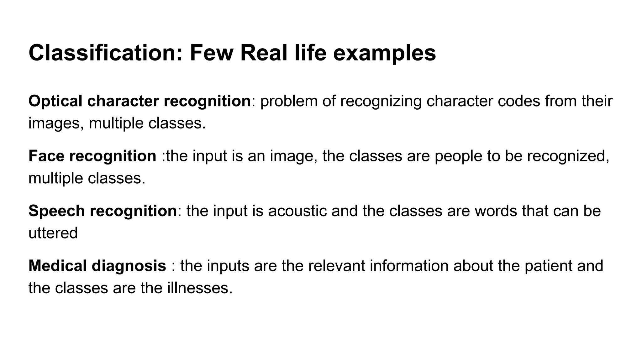 Classification: Few Real life examples
Optical character recognition: problem of recognizing character codes from their
images, multiple classes.
Face recognition :the input is an image, the classes are people to be recognized,
multiple classes.
Speech recognition: the input is acoustic and the classes are words that can be
uttered
Medical diagnosis : the inputs are the relevant information about the patient and
the classes are the illnesses.
 