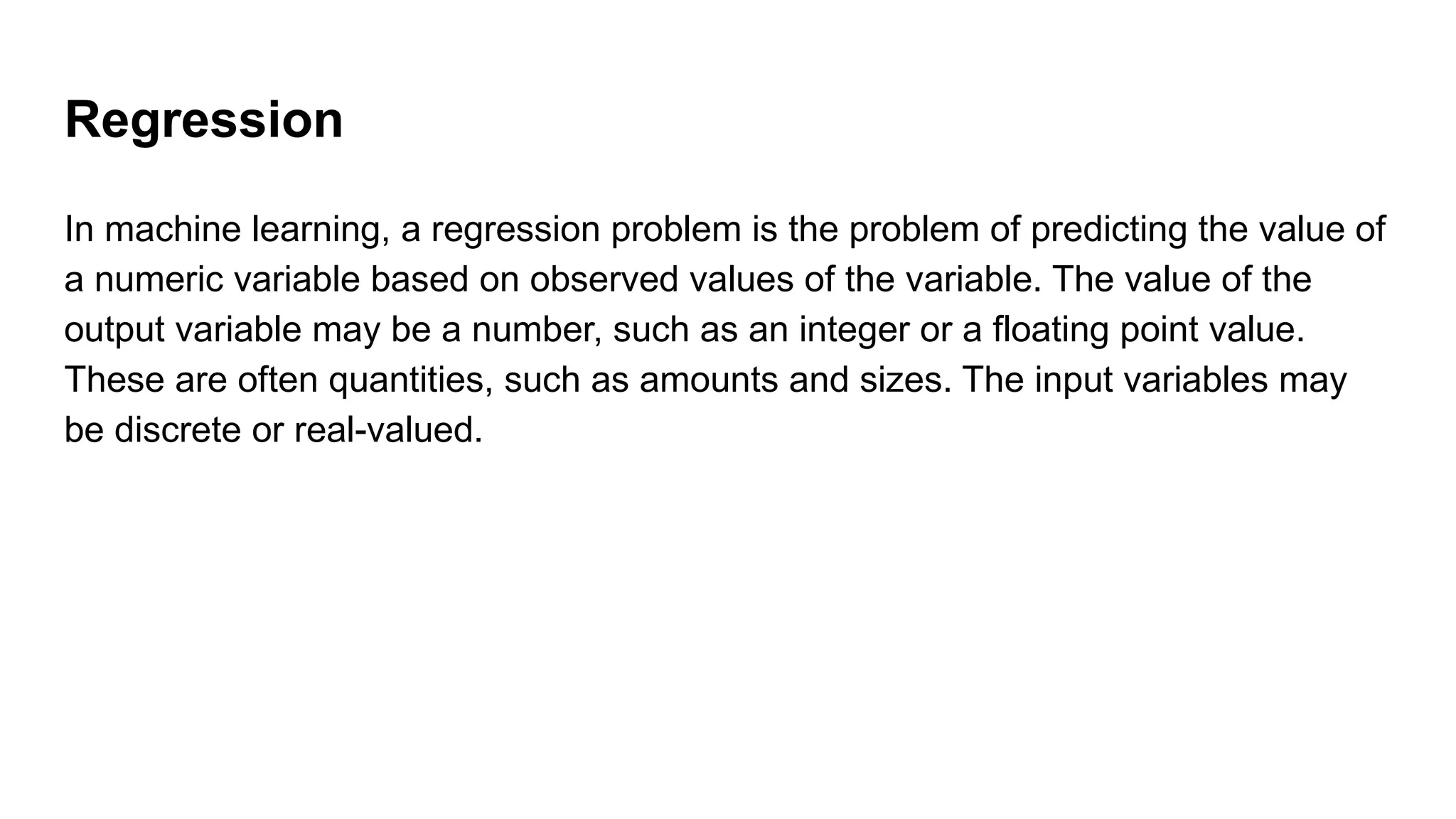 Regression
In machine learning, a regression problem is the problem of predicting the value of
a numeric variable based on observed values of the variable. The value of the
output variable may be a number, such as an integer or a floating point value.
These are often quantities, such as amounts and sizes. The input variables may
be discrete or real-valued.
 