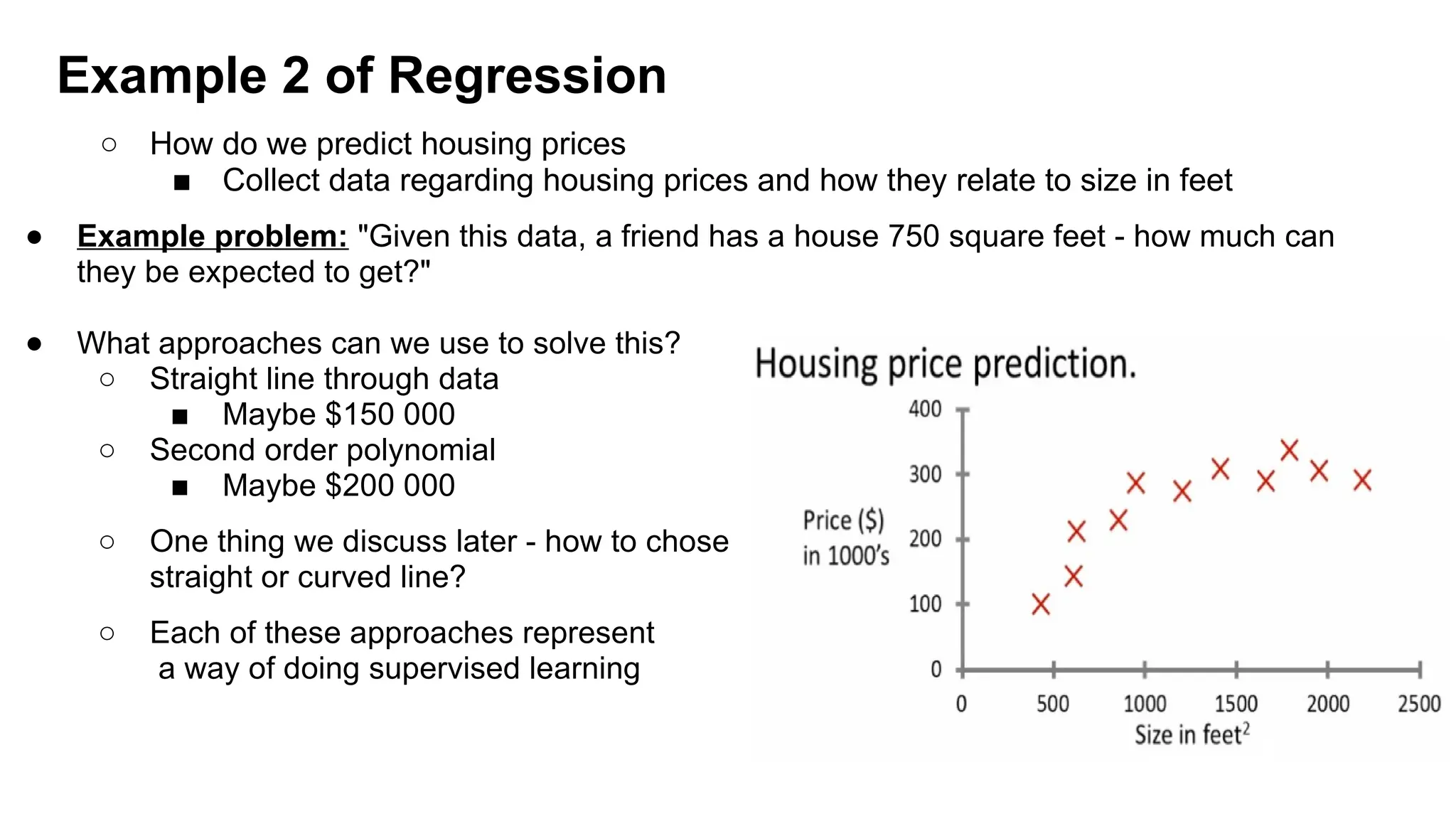○ How do we predict housing prices
■ Collect data regarding housing prices and how they relate to size in feet
● Example problem: "Given this data, a friend has a house 750 square feet - how much can
they be expected to get?"
● What approaches can we use to solve this?
○ Straight line through data
■ Maybe $150 000
○ Second order polynomial
■ Maybe $200 000
○ One thing we discuss later - how to chose
straight or curved line?
○ Each of these approaches represent
a way of doing supervised learning
Example 2 of Regression
 