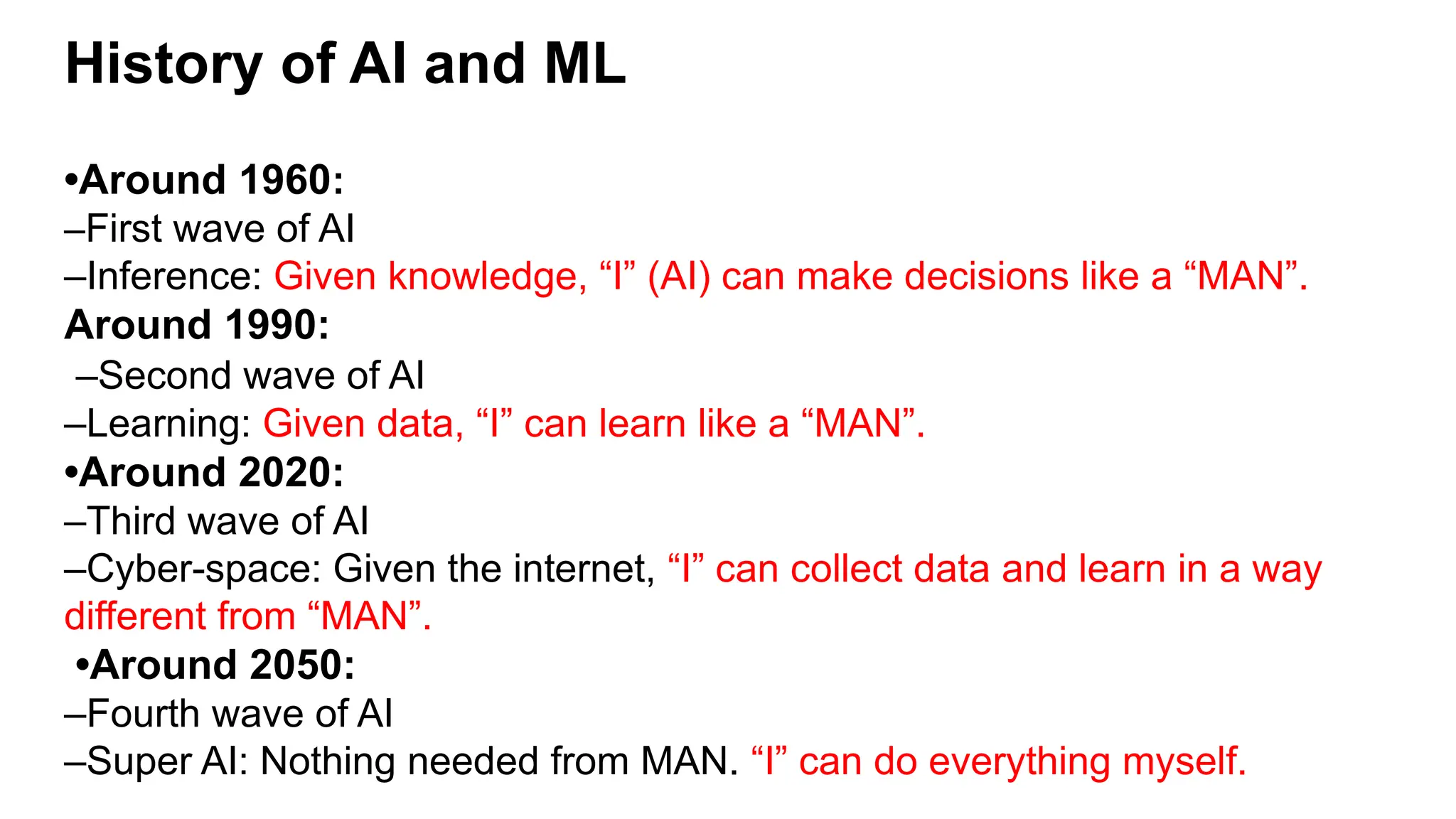 History of AI and ML
•Around 1960:
–First wave of AI
–Inference: Given knowledge, “I” (AI) can make decisions like a “MAN”.
Around 1990:
–Second wave of AI
–Learning: Given data, “I” can learn like a “MAN”.
•Around 2020:
–Third wave of AI
–Cyber-space: Given the internet, “I” can collect data and learn in a way
different from “MAN”.
•Around 2050:
–Fourth wave of AI
–Super AI: Nothing needed from MAN. “I” can do everything myself.
 