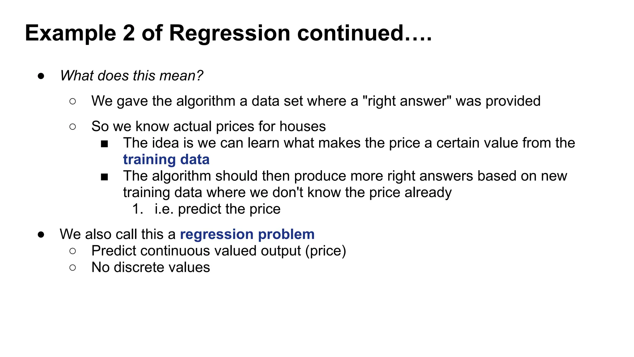 ● What does this mean?
○ We gave the algorithm a data set where a "right answer" was provided
○ So we know actual prices for houses
■ The idea is we can learn what makes the price a certain value from the
training data
■ The algorithm should then produce more right answers based on new
training data where we don't know the price already
1. i.e. predict the price
● We also call this a regression problem
○ Predict continuous valued output (price)
○ No discrete values
Example 2 of Regression continued….
 