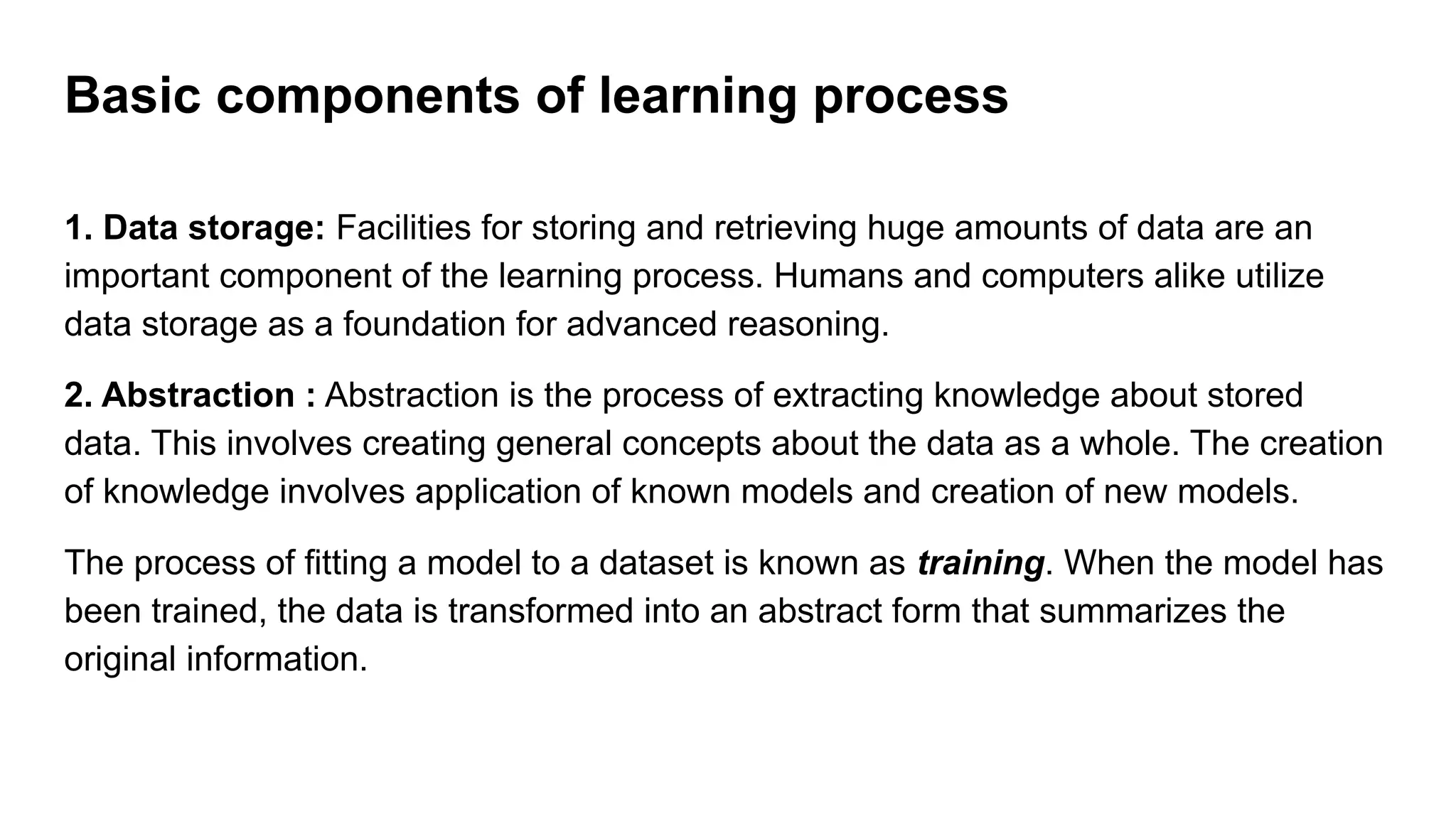 1. Data storage: Facilities for storing and retrieving huge amounts of data are an
important component of the learning process. Humans and computers alike utilize
data storage as a foundation for advanced reasoning.
2. Abstraction : Abstraction is the process of extracting knowledge about stored
data. This involves creating general concepts about the data as a whole. The creation
of knowledge involves application of known models and creation of new models.
The process of fitting a model to a dataset is known as training. When the model has
been trained, the data is transformed into an abstract form that summarizes the
original information.
Basic components of learning process
 