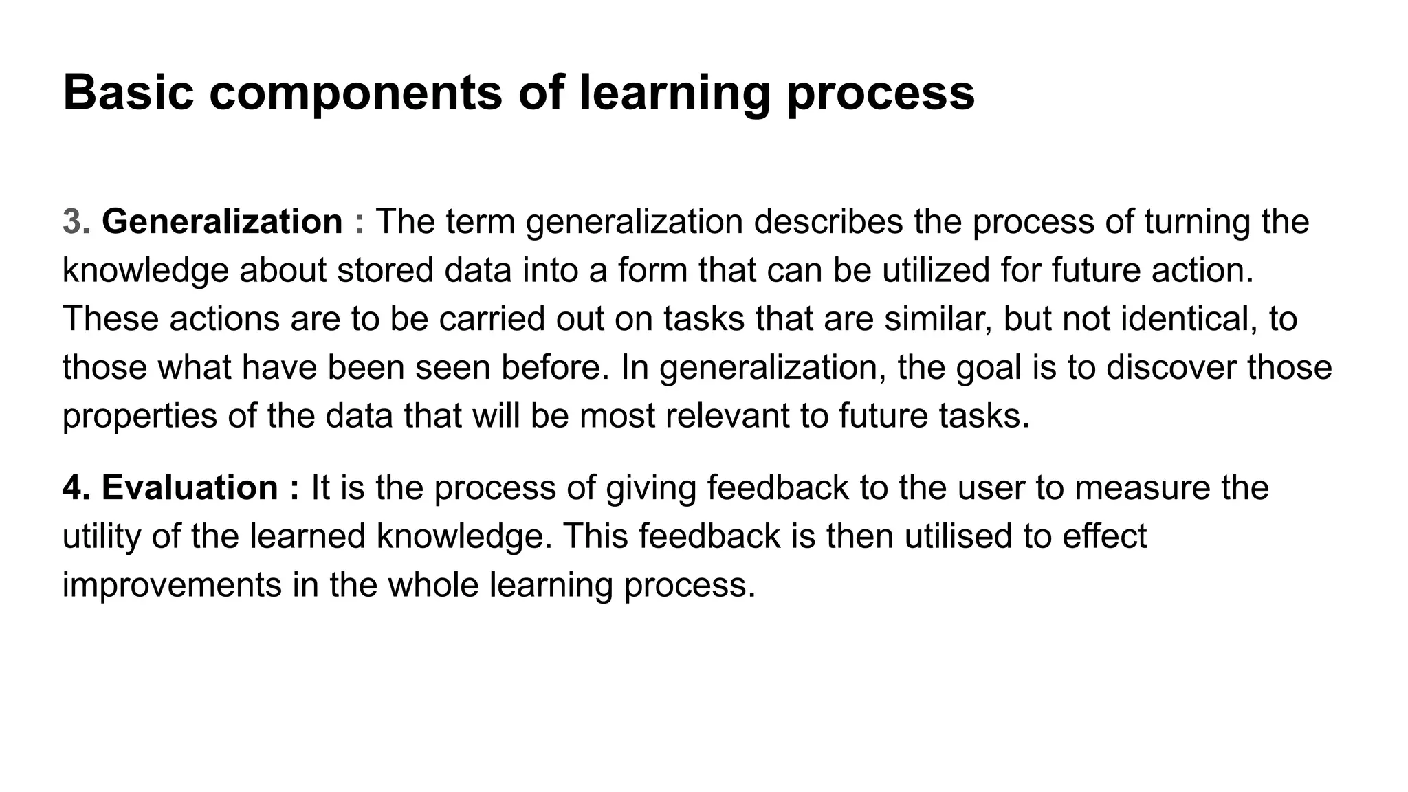 3. Generalization : The term generalization describes the process of turning the
knowledge about stored data into a form that can be utilized for future action.
These actions are to be carried out on tasks that are similar, but not identical, to
those what have been seen before. In generalization, the goal is to discover those
properties of the data that will be most relevant to future tasks.
4. Evaluation : It is the process of giving feedback to the user to measure the
utility of the learned knowledge. This feedback is then utilised to effect
improvements in the whole learning process.
Basic components of learning process
 