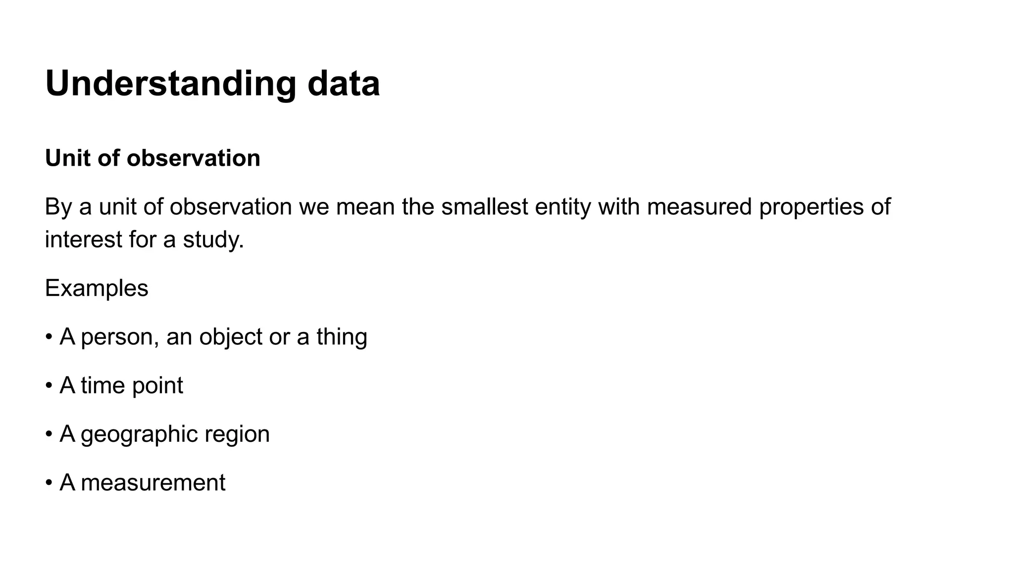 Understanding data
Unit of observation
By a unit of observation we mean the smallest entity with measured properties of
interest for a study.
Examples
• A person, an object or a thing
• A time point
• A geographic region
• A measurement
 