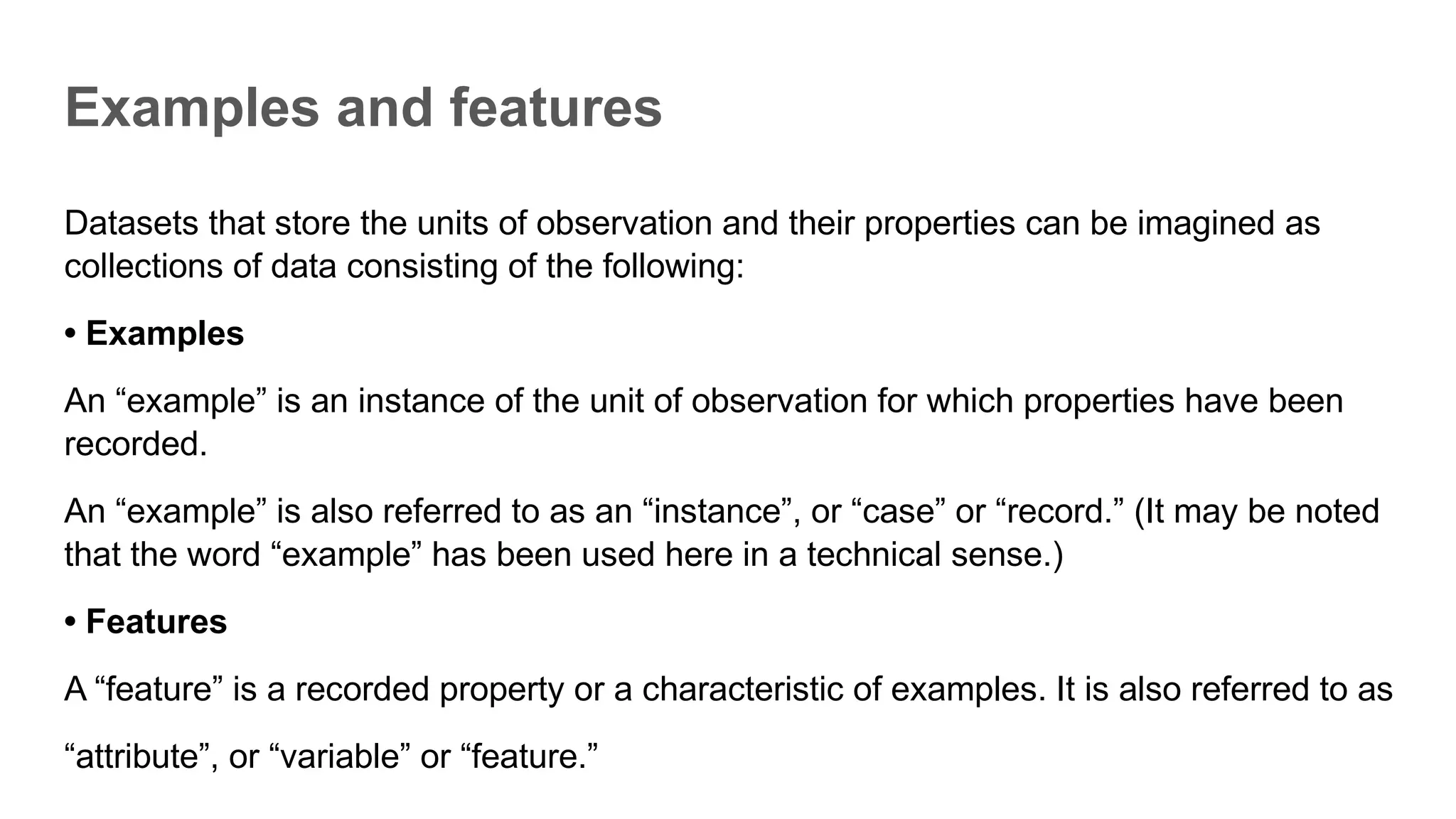 Examples and features
Datasets that store the units of observation and their properties can be imagined as
collections of data consisting of the following:
• Examples
An “example” is an instance of the unit of observation for which properties have been
recorded.
An “example” is also referred to as an “instance”, or “case” or “record.” (It may be noted
that the word “example” has been used here in a technical sense.)
• Features
A “feature” is a recorded property or a characteristic of examples. It is also referred to as
“attribute”, or “variable” or “feature.”
 