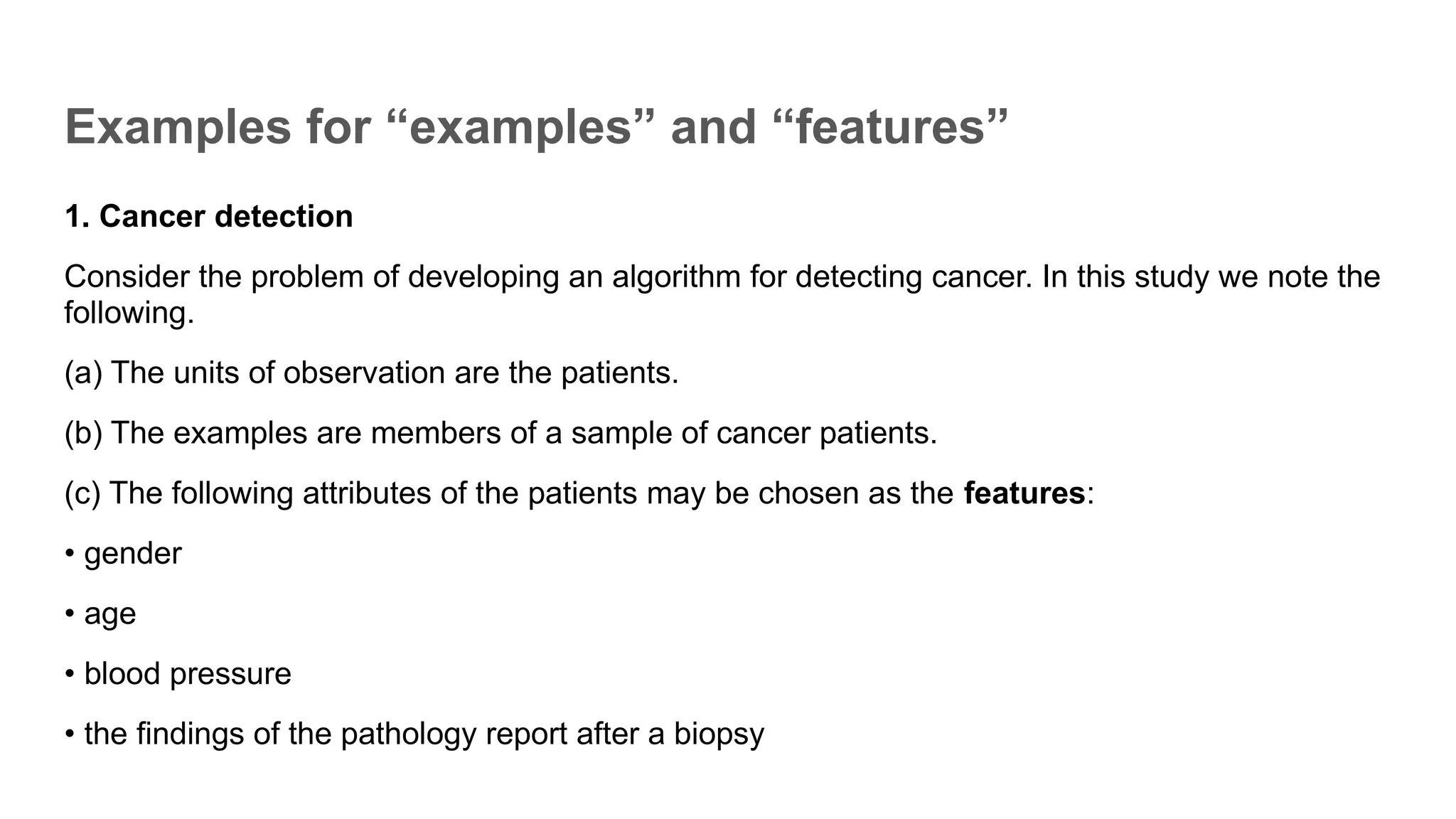 Examples for “examples” and “features”
1. Cancer detection
Consider the problem of developing an algorithm for detecting cancer. In this study we note the
following.
(a) The units of observation are the patients.
(b) The examples are members of a sample of cancer patients.
(c) The following attributes of the patients may be chosen as the features:
• gender
• age
• blood pressure
• the findings of the pathology report after a biopsy
 