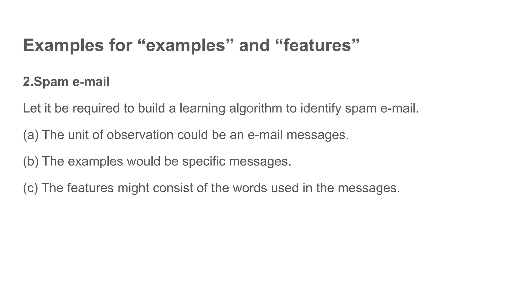 2.Spam e-mail
Let it be required to build a learning algorithm to identify spam e-mail.
(a) The unit of observation could be an e-mail messages.
(b) The examples would be specific messages.
(c) The features might consist of the words used in the messages.
Examples for “examples” and “features”
 